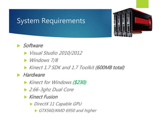 System Requirements
 Software
 Visual Studio 2010/2012
 Windows 7/8
 Kinect 1.7 SDK and 1.7 Toolkit (600MB total)
 Hardware
 Kinect for Windows ($230)
 2.66-3ghz Dual Core
 Kinect Fusion
 DirectX 11 Capable GPU
 GTX560/AMD 6950 and higher
 