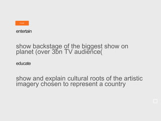 T ASK
entertain
show backstage of the biggest show on
planet (over 3bn TV audience)
educate
show and explain cultural roots of the artistic
imagery chosen to represent a country
 