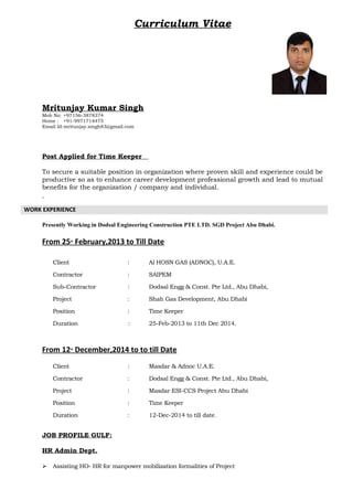 Curriculum Vitae
Mritunjay Kumar Singh
Mob No: +97156-3878374
Home : +91-9971714475
Email Id:mritunjay.singh83@gmail.com
Post Applied for Time Keeper
To secure a suitable position in organization where proven skill and experience could be
productive so as to enhance career development professional growth and lead to mutual
benefits for the organization / company and individual.
WORK EXPERIENCE
Presently Working in Dodsal Engineering Construction PTE LTD. SGD Project Abu Dhabi.
From 25th
February,2013 to Till Date
Client : Al HOSN GAS (ADNOC), U.A.E.
Contractor : SAIPEM
Sub-Contractor : Dodsal Engg & Const. Pte Ltd., Abu Dhabi,
Project : Shah Gas Development, Abu Dhabi
Position : Time Keeper
Duration : 25-Feb-2013 to 11th Dec 2014.
From 12th
December,2014 to to till Date
Client : Masdar & Adnoc U.A.E.
Contractor : Dodsal Engg & Const. Pte Ltd., Abu Dhabi,
Project : Masdar ESI-CCS Project Abu Dhabi
Position : Time Keeper
Duration : 12-Dec-2014 to till date.
JOB PROFILE GULF:
HR Admin Dept.
 Assisting HO- HR for manpower mobilization formalities of Project
 