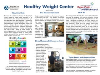 About the Clinic
The Helen Devos Children’s Hospital Healthy Weight
Center, located in Grand Rapids, Michigan , is an
interdisciplinary clinic designed to treat patients ages
2-18 years who have been referred by a primary care
physician due to excessive weight gain and/or a body
mass index (BMI) in the 95 percentile or greater. The
Healthy Weight Center staff includes two
pediatricians, a psychologist, an exercise physiologist,
a registered dietician and a medical social worker.
The clinical team works to treat patients by
addressing any present medical issues and striving to
improve their long-term health by getting these
children patients and their families to adopt healthy
habits into their everyday lives.
The ‘Healthy Counts’ poster (shown above) is
something we give to every patient, for its serves as
an effective model of the overall message of the
Healthy Weight Center
NEW ME
By teaching patients the skills they need to feel comfortable
exercising, we are giving them tools for successful lifelong
weight management. The Healthy Weight Center and the
YMCA partnered to create the NEW ME program; an
exercise-based program that focuses on fitness education
and instruction. During NEW ME classes, interns lead
patients and their families through different workout
routines, fitness classes and games. By the end of the 14
week program, our hope is that patients and their families
not only improved their physical condition, but also that they
are now confident exercising on their own and have the
knowledge to do it effectively.
Other Events and Opportunities
Madison Square Church: Volunteered at a local church’s summer
camp where the other HWC interns and I were able to educate
youths about the benefits of physical wellness and fitness.
Cooking Matters: An 8-part cooking class offered to patients in the
NEW ME program. Teaches cooking skills, healthy recipes and basic
dietary principles that will promote a healthy lifestyle.
Track and Field Day: Interns planned an facilitated this exciting,
dynamic event for patients to participate and get active.
Our Mission Statement
Weight management is built on a foundation of respect.
For this reason, we form a solid working partnership
between family members and our specialist. In the
process, we honor the strengths, cultures and traditions
that make a
relationship
that much
stronger. Our
goal is to teach
healthy lifestyle
strategies and
behaviors so
that weight can
be successfully
managed for a lifetime.
Clinical Responsibilities as an Intern
• Graded-exercise testing
• Pulmonary function testing
• Anthropometric measurements
• Exercise equipment calibration and maintenance
• Exercise education
and prescription
• Document creation
• Data recording
• Exercise leader
during the NEW ME
fitness program
• Planning events for
patients and families
• Contacting patients
via mail and phone
• Assess patient’s
sleep schedule,
screen time and
physical activity level
By: Jeff Cremonte
 