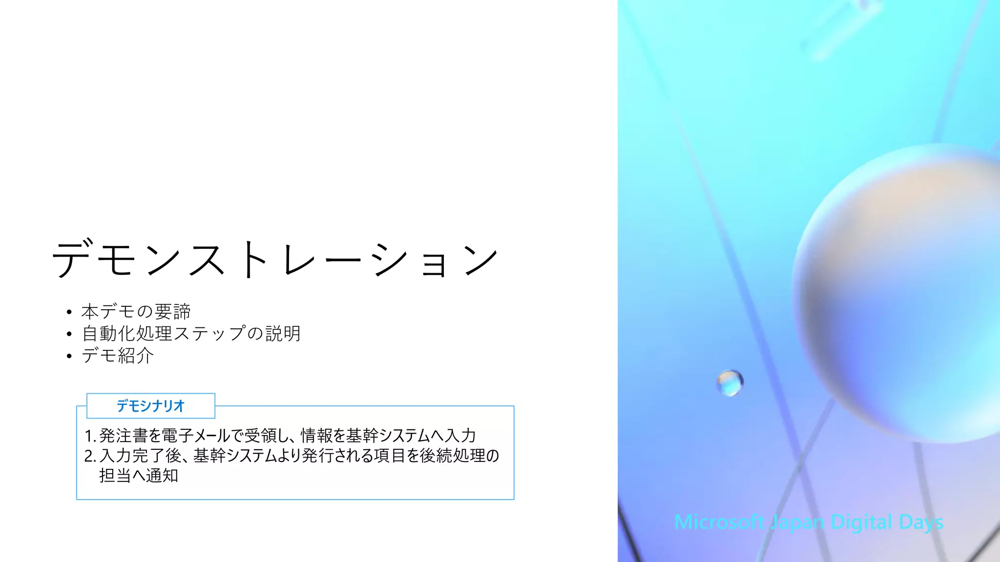 Microsoft Japan Digital Days
デモンストレーション
1.発注書を電子メールで受領し、情報を基幹システムへ入力
2.入力完了後、基幹システムより発行される項目を後続処理の
担当へ通知
デモシナリオ
• 本デモの要諦
• 自動化処理ステップの説明
• デモ紹介
 