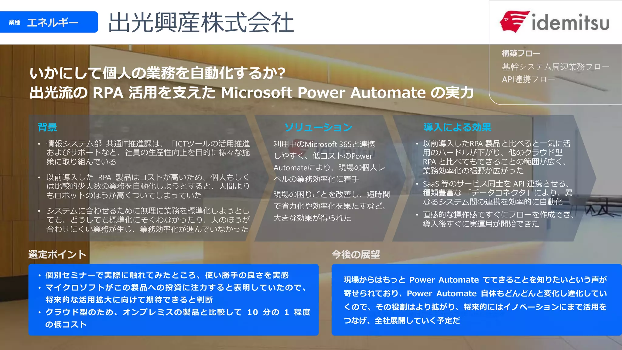 選定ポイント
ソリューション 導入による効果
エネルギー
業種
背景
基幹システム周辺業務フロー
API連携フロー
今後の展望
構築フロー
いかにして個人の業務を自動化するか?
出光流の RPA 活用を支えた Microsoft Power Automate の実力
• 個別セミナーで実際に触れてみたところ、使い勝手の良さを実感
• マイクロソフトがこの製品への投資に注力すると表明していたので、
将来的な活用拡大に向けて期待できると判断
• クラウド型のため、オンプレミスの製品と比較して 10 分の 1 程度
の低コスト
利用中のMicrosoft 365と連携
しやすく、低コストのPower
Automateにより、現場の個人レ
ベルの業務効率化に着手
現場の困りごとを改善し、短時間
で省力化や効率化を果たすなど、
大きな効果が得られた
• 以前導入したRPA 製品と比べると一気に活
用のハードルが下がり、他のクラウド型
RPA と比べてもできることの範囲が広く、
業務効率化の裾野が広がった
• SaaS 等のサービス同士を API 連携させる、
種類豊富な 「データコネクタ」により、異
なるシステム間の連携を効率的に自動化
• 直感的な操作感ですぐにフローを作成でき、
導入後すぐに実運用が開始できた
• 情報システム部 共通IT推進課は、「ICTツールの活用推進
およびサポートなど、社員の生産性向上を目的に様々な施
策に取り組んでいる
• 以前導入した RPA 製品はコストが高いため、個人もしく
は比較的少人数の業務を自動化しようとすると、人間より
もロボットのほうが高くついてしまっていた
• システムに合わせるために無理に業務を標準化しようとし
ても、どうしても標準化にそぐわなかったり、人のほうが
合わせにくい業務が生じ、業務効率化が進んでいなかった
出光興産株式会社
現場からはもっと Power Automate でできることを知りたいという声が
寄せられており、Power Automate 自体もどんどんと変化し進化してい
くので、その役割はより拡がり、将来的にはイノベーションにまで活用を
つなげ、全社展開していく予定だ
 