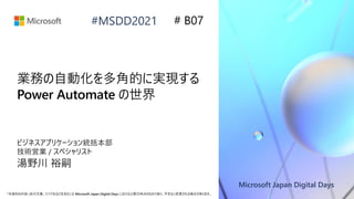Microsoft Japan Digital Days
*本資料の内容 (添付文書、リンク先などを含む) は Microsoft Japan Digital Days における公開日時点のものであり、予告なく変更される場合があります。
#MSDD2021
業務の自動化を多角的に実現する
Power Automate の世界
ビジネスアプリケーション統括本部
技術営業 / スペシャリスト
湯野川 裕嗣
# B07
 