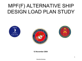 MPF(F) ALTERNATIVE SHIP DESIGN LOAD PLAN STUDY 12 November 2004 -Executive Summary- 