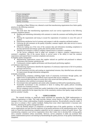Empirical Research on TQM Practices of Organizations
12
Process management 1206.0 0.436
Product innovation 1117.5 0.169
Quality information and analysis 1275.5 0.761
Quality assurance 1236.5 0.564
Quality citizenship 978.5 0.019
According to Mann Whitney test, obtained a result that manufacturing organizations have better quality
practices in the following constructs.
a) Customer focus
The result show that manufacturing organizations excel over service organizations in the following
customer orientation features:
 Building and maintaining relationship with customers to retain the customers and building their market
share.
 Meeting the requirements and trying to exceed the expectations of customers in every life cycle of
product.
 Determining satisfaction level of customer and compare it with the competitor and bench markers.
 Following up with customers on the quality of product, customer support, after sales service to receive
immediate feedback.
 Effectively making use of the voice of the customer data and information (including complaints) to
develop operational and strategic quality plan and for product innovation.
 Adopting new strategies to improve company responsiveness to customer’s complaints
So the service companies need to adopt new strategies to improve company responsiveness to
customer’s complaints. One of the success factors in service sector is the ability to meet the customer
expectations and respond faster to customer complaints and concerns.
b) Supplier quality management
 Manufacturing organizations ensure that supplier selected are qualified and positioned to enhance
performance and customer satisfaction and
 Continuously evaluate supplier performance and discard poorly performing suppliers.
c) Continuous improvement
 Manufacturing organizations identifies the importance of continuous improvement of all of its products,
processes and services.
 By self assessment activities and creating an organizational structure, they identified areas and actions
for improvement through information management.
d) Quality citizenship
 Manufacturing companies exhibiting higher levels of community involvement through quality, and
higher levels of responsibility for different social concerns than service companies.
 They concerned about the impact on society due to the current and future product and process.
 Pay attention to the workforce environment ,their safety
 Government rules and regulations and certain safety standards are followed by manufacturing sectors.
 Sustainable environment is also considered as factor in making their quality policies (including
optimum use of natural resources).
Service companies need to extend their quality leadership to their surrounding community. Companies
that are socially responsible for the impact they have in the community reinforce their quality image and build a
path for customer’s loyalty.
V. CONCLUSIONS
The research develops an empirically based instrument for measuring the TQM implementation in
different organizations in India. This study provides thirteen critical factors of TQM as a model allowing
managers to have a better understanding of quality management practices. By periodically using this model, it
may serve to evaluate a firm’s quality standards, finding those areas where improvement is necessary and,
therefore, planifying the quality management effort.
From the detailed analysis of comparison of individual items of the quality practices, we find that
service organizations can learn from the experience of top quality performers in the manufacturing sector. In this
study we found that manufacturing companies outperform service companies in almost all quality factors. That
manufacturing companies excel service organization shows that it takes time to develop both a strong quality
and a customer orientation culture successfully. However, service companies in India can accelerate their
quality implementation process and learning by benchmarking the quality practices of top quality manufacturing
companies.
 