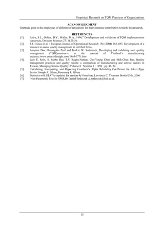 Empirical Research on TQM Practices of Organizations
13
ACKNOWLEDGMENT
Gratitude goes to the employees of different organizations for their immense contribution towards this research.
REFERENCES
[1]. Ahire, S.L., Golhar, D.Y., Waller, M.A., 1996,” Development and validation of TQM implementation
constructs, Decision Sciences 27 (1) 23-56.
[2]. F.J. Conca et al. / European Journal of Operational Research 156 (2004) 683–697, Development of a
measure to assess quality management in certified firms.
[3]. Anupam Das, Himangshu Paul and Fredric W. Swierczek, Developing and validating total quality
management (TQM)constructs in the context of Thailand’s manufacturing
industry./www.emeraldinsight.com/1463-5771.htm
[4]. Luis E. Solis, S. Subba Rao, T.S. Raghu-Nathan, Cho-Young Chen and Shih-Chun Pan, Quality
management practices and quality results: a comparison of manufacturing and service sectors in
Taiwan, Managing Service Quality .Volume 8 · Number 1 · 1998 · pp. 46–54.
[5]. Calculating, Interpreting, and Reporting Cronbach’s Alpha Reliability Coefficient for Likert-Type
Scales. Joseph A. Gliem ,Rosemary R. Gliem
[6]. Statistics with STATA (updated for version 9)/ Hamilton, Lawrence C. Thomson Books/Cole, 2006.
[7]. Non-Parametric Tests in SPSS,Dr Daniel Boduszek ,d.boduszek@hud.ac.uk
 