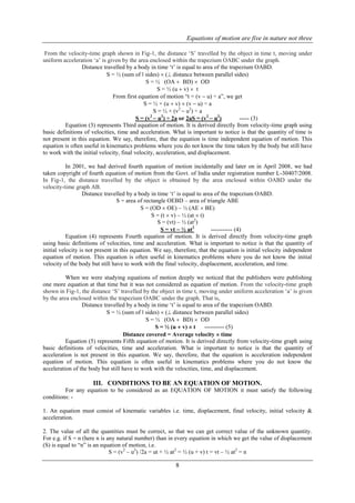 Equations of motion are five in nature not three
8
From the velocity-time graph shown in Fig-1, the distance „S‟ travelled by the object in time t, moving under
uniform acceleration „a‟ is given by the area enclosed within the trapezium OABC under the graph.
Distance travelled by a body in time „t‟ is equal to area of the trapezium OABD.
S = ½ (sum of ǁ sides)  ( distance between parallel sides)
S = ½ (OA  BD)  OD
S = ½ (u  v)  t
From first equation of motion “t = (v  u) † a”, we get
S = ½ × (u  v)  (v  u) ÷ a
S = ½ × (v2
 u2
) ÷ a
S = (v2
 u2
) ÷ 2a or 2aS = (v2
 u2
) ----- (3)
Equation (3) represents Third equation of motion. It is derived directly from velocity-time graph using
basic definitions of velocities, time and acceleration. What is important to notice is that the quantity of time is
not present in this equation. We say, therefore, that the equation is time independent equation of motion. This
equation is often useful in kinematics problems where you do not know the time taken by the body but still have
to work with the initial velocity, final velocity, acceleration, and displacement.
In 2001, we had derived fourth equation of motion incidentally and later on in April 2008, we had
taken copyright of fourth equation of motion from the Govt. of India under registration number L-30407/2008.
In Fig-1, the distance travelled by the object is obtained by the area enclosed within OABD under the
velocity-time graph AB.
Distance travelled by a body in time „t‟ is equal to area of the trapezium OABD.
S = area of rectangle OEBD – area of triangle ABE
S = (OD  OE) – ½ (AE  BE)
S = (t  v) – ½ (at  t)
S = (vt) – ½ (at2
)
S = vt  ½ at2
----------- (4)
Equation (4) represents Fourth equation of motion. It is derived directly from velocity-time graph
using basic definitions of velocities, time and acceleration. What is important to notice is that the quantity of
initial velocity is not present in this equation. We say, therefore, that the equation is initial velocity independent
equation of motion. This equation is often useful in kinematics problems where you do not know the initial
velocity of the body but still have to work with the final velocity, displacement, acceleration, and time.
When we were studying equations of motion deeply we noticed that the publishers were publishing
one more equation at that time but it was not considered as equation of motion. From the velocity-time graph
shown in Fig-1, the distance „S‟ travelled by the object in time t, moving under uniform acceleration „a‟ is given
by the area enclosed within the trapezium OABC under the graph. That is,
Distance travelled by a body in time „t‟ is equal to area of the trapezium OABD.
S = ½ (sum of ǁ sides)  ( distance between parallel sides)
S = ½ (OA  BD)  OD
S = ½ (u  v)  t ---------- (5)
Distance covered = Average velocity  time
Equation (5) represents Fifth equation of motion. It is derived directly from velocity-time graph using
basic definitions of velocities, time and acceleration. What is important to notice is that the quantity of
acceleration is not present in this equation. We say, therefore, that the equation is acceleration independent
equation of motion. This equation is often useful in kinematics problems where you do not know the
acceleration of the body but still have to work with the velocities, time, and displacement.
III. CONDITIONS TO BE AN EQUATION OF MOTION.
For any equation to be considered as an EQUATION OF MOTION it must satisfy the following
conditions: -
1. An equation must consist of kinematic variables i.e. time, displacement, final velocity, initial velocity &
acceleration.
2. The value of all the quantities must be correct, so that we can get correct value of the unknown quantity.
For e.g. if S = n (here n is any natural number) than in every equation in which we get the value of displacement
(S) is equal to “n” is an equation of motion, i.e.
S = (v2
– u2
) /2a = ut + ½ at2
= ½ (u + v) t = vt – ½ at2
= n
 
