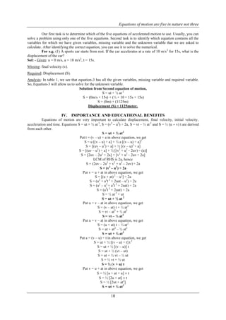 Equations of motion are five in nature not three
10
Our first task is to determine which of the five equations of accelerated motion to use. Usually, you can
solve a problem using only one of the five equations. Second task is to identify which equation contains all the
variables for which we have given variables, missing variable and the unknown variable that we are asked to
calculate. After identifying the correct equation, you can use it to solve the numerical.
For e.g. (1) A sports car starts from rest. If the car accelerates at a rate of 10 m/s2
for 15s, what is the
displacement of the car?
Sol: - Given: u = 0 m/s, a = 10 m/s2
, t = 15s.
Missing: final velocity (v).
Required: Displacement (S).
Analysis: In table 1, we see that equation-3 has all the given variables, missing variable and required variable.
So, Equation-3 will allow us to solve for the unknown variable.
Solution from Second equation of motion,
S = ut + ½ at 2
S = (0m/s × 15s) + (½ × 10 × 15s × 15s)
S = (0m) + (1125m)
Displacement (S) = 1125meter.
IV. IMPORTANCE AND EDUCATIONAL BENEFITS
Equations of motion are very important to calculate displacement, final velocity, initial velocity,
acceleration and time. Equations S = ut + ½ at 2
, S = (v2
 u2
) ÷ 2a, S = vt – ½ at 2
and S = ½ (u  v) t are derived
from each other.
S = ut + ½ at2
Put t = (v – u) ÷ a in above equation, we get
S = u [(v – u) ÷ a] + ½ a [(v – u) ÷ a]2
S = [(uv – u2
) ÷ a] + ½ [(v – u)2
÷ a]
S = [(uv – u2
) ÷ a] + ½ [(v2
+ u2
– 2uv) ÷ (a)]
S = [2uv – 2u2
÷ 2a] + [v2
+ u2
– 2uv ÷ 2a]
LCM of RHS is 2a, hence
S = (2uv – 2u2
+ v2
+ u2
– 2uv) ÷ 2a
S = (v2
– u2
) ÷ 2a
Put v = u + at in above equation, we get
S = [(u + at) 2
– u2
] ÷ 2a
S = (u2
+ a2
t 2
+ 2uat – u2
) ÷ 2a
S = (u2
– u2
+ a2
t 2
+ 2uat) ÷ 2a
S = (a2
t 2
+ 2uat) ÷ 2a
S = ½ at 2
+ ut
S = ut + ½ at 2
Put u = v – at in above equation, we get
S = (v – at) t + ½ at2
S = vt – at2
+ ½ at2
S = vt – ½ at2
Put u = v – at in above equation, we get
S = (u + at) t – ½ at2
S = ut + at2
– ½ at2
S = ut + ½ at2
Put a = (v – u) ÷ t in above equation, we get
S = ut + ½ [(v – u) ÷ t] t 2
S = ut + ½ [(v – u)] t
S = ut + ½ (vt – ut)
S = ut + ½ vt – ½ ut
S = ½ vt + ½ ut
S = ½ (v + u) t
Put v = u + at in above equation, we get
S = ½ [u + at + u]  t
S = ½ [2u + at]  t
S = ½ [2ut + at2
]
S = ut + ½ at2
 