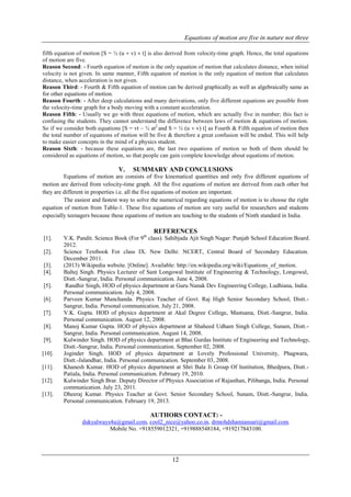 Equations of motion are five in nature not three
12
fifth equation of motion [S = ½ (u  v)  t] is also derived from velocity-time graph. Hence, the total equations
of motion are five.
Reason Second: - Fourth equation of motion is the only equation of motion that calculates distance, when initial
velocity is not given. In same manner, Fifth equation of motion is the only equation of motion that calculates
distance, when acceleration is not given.
Reason Third: - Fourth & Fifth equation of motion can be derived graphically as well as algebraically same as
for other equations of motion.
Reason Fourth: - After deep calculations and many derivations, only five different equations are possible from
the velocity-time graph for a body moving with a constant acceleration.
Reason Fifth: - Usually we go with three equations of motion, which are actually five in number; this fact is
confusing the students. They cannot understand the difference between laws of motion & equations of motion.
So if we consider both equations [S = vt – ½ at2
and S = ½ (u  v) t] as Fourth & Fifth equation of motion then
the total number of equations of motion will be five & therefore a great confusion will be ended. This will help
to make easier concepts in the mind of a physics student.
Reason Sixth: - because these equations are, the last two equations of motion so both of them should be
considered as equations of motion, so that people can gain complete knowledge about equations of motion.
V. SUMMARY AND CONCLUSIONS
Equations of motion are consists of five kinematical quantities and only five different equations of
motion are derived from velocity-time graph. All the five equations of motion are derived from each other but
they are different in properties i.e. all the five equations of motion are important.
The easiest and fastest way to solve the numerical regarding equations of motion is to choose the right
equation of motion from Table-1. These five equations of motion are very useful for researchers and students
especially teenagers because these equations of motion are teaching to the students of Ninth standard in India.
REFERENCES
[1]. V.K. Pandit. Science Book (For 9th
class). Sahibjada Ajit Singh Nagar: Punjab School Education Board.
2012.
[2]. Science Textbook For class IX. New Delhi: NCERT, Central Board of Secondary Education.
December 2011.
[3]. (2013) Wikipedia website. [Online]. Available: http://en.wikipedia.org/wiki/Equations_of_motion.
[4]. Baltej Singh. Physics Lecturer of Sant Longowal Institute of Engineering & Technology, Longowal,
Distt.-Sangrur, India. Personal communication. June 4, 2008.
[5]. Randhir Singh, HOD of physics department at Guru Nanak Dev Engineering College, Ludhiana, India.
Personal communication. July 4, 2008.
[6]. Parveen Kumar Manchanda. Physics Teacher of Govt. Raj High Senior Secondary School, Distt.-
Sangrur, India. Personal communication. July 21, 2008.
[7]. V.K. Gupta. HOD of physics department at Akal Degree College, Mastuana, Distt.-Sangrur, India.
Personal communication. August 12, 2008.
[8]. Manoj Kumar Gupta. HOD of physics department at Shaheed Udham Singh College, Sunam, Distt.-
Sangrur, India. Personal communication. August 14, 2008.
[9]. Kulwinder Singh. HOD of physics department at Bhai Gurdas Institute of Engineering and Technology,
Distt.-Sangrur, India. Personal communication. September 02, 2008.
[10]. Joginder Singh. HOD of physics department at Lovely Professional University, Phagwara,
Distt.-Jalandhar, India. Personal communication. September 03, 2008.
[11]. Khanesh Kumar. HOD of physics department at Shri Bala Ji Group Of Institution, Bhedpura, Distt.-
Patiala, India. Personal communication. February 19, 2010.
[12]. Kulwinder Singh Brar. Deputy Director of Physics Association of Rajasthan, Pilibanga, India. Personal
communication. July 23, 2011.
[13]. Dheeraj Kumar. Physics Teacher at Govt. Senior Secondary School, Sunam, Distt.-Sangrur, India.
Personal communication. February 19, 2013.
AUTHORS CONTACT: -
dukyalways4u@gmail.com, cool2_nice@yahoo.co.in, drmohdshamiansari@gmail.com.
Mobile No. +918559012321, +919888548184, +919217843100.
 