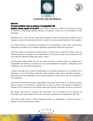 COMUNICADO DE PRENSA 
0810124 
Un Sonora Solidario contra la pobreza y la desigualdad: GPE 
Nogales, Sonora; Agosto 27 de 2010.- Mil familias nogalenses saldrán de la pobreza al poner 
en marcha el Gobernador Guillermo Padrés, el programa “CreSer con Tu Comunidad” en este 
municipio. 
Manifestó que a través del eje rector Sonora Solidario, miles de sonorenses acabarán con el 
rezago en el que han vivido durante años y tendrán las mismas oportunidades de salir adelante. 
En el Nuevo Sonora, los dueños del gobierno son los ciudadanos y para ellos se desarrollan 
programas innovadores que otorguen igualdad y equidad para todos los sonorenses. 
“(Hay que) Hacer un gobierno que gaste menos e invierta más, transformar Sonora, hacer un 
Sonora que piense en grande y que transformemos su estructura social, aquí pueden ver a los 
tres niveles de gobierno trabajando unidos”, indicó. 
El Gobernador Padres indico que con un sonora solidario se puede acabar con el dolor de la 
desigualdad, del hambre y la pobreza en una responsabilidad compartida y trabajando juntos 
ciudadanos y los tres niveles de gobierno. 
"Todavía recuerdo antes cuando el gobernador se la pasaba peleando con el Presidente de la 
Republica, y con el Presidente Municipal. Aquí queremos jalar juntos, queremos alcaldes y 
diputados que estén trabajando en vez de estar llorando" asevero, pues solo así se beneficia a 
los ciudadanos. 
El Secretario de Desarrollo Social, Javier Neblina Vega indicó que CreSer es un programa que le 
declara la guerra a la pobreza, y agregó que así como en el resto del Estado, en Nogales se 
trabajará con mil familias en este primera etapa para sacarlas del rezago en que se encuentran. 
Mil familias que viven en situación de sufrimiento, son ya asistidas por los gestores de 
desarrollo social, que trabajan de la mano de manera coordinada, acompañándolos día a día. 
"Nos hemos dado cuenta y hemos detectado todas sus necesidades y todas las vamos a 
resolver”, precisó el funcionario estatal. 
SECRETARIA DE COMUNICACIÓN SOCIAL 
www.sonora.gob.mx 
 