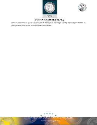 COMUNICADO DE PRENSA
como la propuesta de que a los vehículos de Navojoa se les integre un chip especial para facilitar su
paso por este punto, sobre la carretera de cuatro carriles.
SECRETARIA DE COMUNICACIÓN SOCIAL
www.sonora.gob.mx
