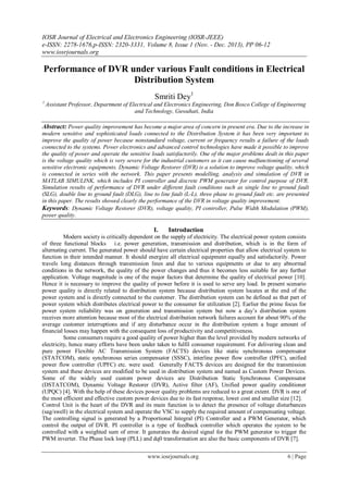 IOSR Journal of Electrical and Electronics Engineering (IOSR-JEEE)
e-ISSN: 2278-1676,p-ISSN: 2320-3331, Volume 8, Issue 1 (Nov. - Dec. 2013), PP 06-12
www.iosrjournals.org
www.iosrjournals.org 6 | Page
Performance of DVR under various Fault conditions in Electrical
Distribution System
Smriti Dey1
1
Assistant Professor, Department of Electrical and Electronics Engineering, Don Bosco College of Engineering
and Technology, Guwahati, India
Abstract: Power quality improvement has become a major area of concern in present era. Due to the increase in
modern sensitive and sophisticated loads connected to the Distribution System it has been very important to
improve the quality of power because nonstandard voltage, current or frequency results a failure of the loads
connected to the systems. Power electronics and advanced control technologies have made it possible to improve
the quality of power and operate the sensitive loads satisfactorily. One of the major problems dealt in this paper
is the voltage quality which is very severe for the industrial customers as it can cause malfunctioning of several
sensitive electronic equipments. Dynamic Voltage Restorer (DVR) is a solution to improve voltage quality, which
is connected in series with the network. This paper presents modelling, analysis and simulation of DVR in
MATLAB SIMULINK, which includes PI controller and discrete PWM generator for control purpose of DVR.
Simulation results of performance of DVR under different fault conditions such as single line to ground fault
(SLG), double line to ground fault (DLG), line to line fault (L-L), three phase to ground fault etc. are presented
in this paper. The results showed clearly the performance of the DVR in voltage quality improvement.
Keywords: Dynamic Voltage Restorer (DVR), voltage quality, PI controller, Pulse Width Modulation (PWM),
power quality.
I. Introduction
Modern society is critically dependent on the supply of electricity. The electrical power system consists
of three functional blocks i.e. power generation, transmission and distribution, which is in the form of
alternating current. The generated power should have certain electrical properties that allow electrical system to
function in their intended manner. It should energize all electrical equipment equally and satisfactorily. Power
travels long distances through transmission lines and due to various equipments or due to any abnormal
conditions in the network, the quality of the power changes and thus it becomes less suitable for any further
application. Voltage magnitude is one of the major factors that determine the quality of electrical power [10].
Hence it is necessary to improve the quality of power before it is used to serve any load. In present scenario
power quality is directly related to distribution system because distribution system locates at the end of the
power system and is directly connected to the customer. The distribution system can be defined as that part of
power system which distributes electrical power to the consumer for utilization [2]. Earlier the prime focus for
power system reliability was on generation and transmission system but now a day‟s distribution system
receives more attention because most of the electrical distribution network failures account for about 90% of the
average customer interruptions and if any disturbance occur in the distribution system a huge amount of
financial losses may happen with the consequent loss of productivity and competitiveness.
Some consumers require a good quality of power higher than the level provided by modern networks of
electricity, hence many efforts have been under taken to fulfil consumer requirement. For delivering clean and
pure power Flexible AC Transmission System (FACTS) devices like static synchronous compensator
(STATCOM), static synchronous series compensator (SSSC), interline power flow controller (IPFC), unified
power flow controller (UPFC) etc. were used. Generally FACTS devices are designed for the transmission
system and these devices are modified to be used in distribution system and named as Custom Power Devices.
Some of the widely used custom power devices are Distribution Static Synchronous Compensator
(DSTATCOM), Dynamic Voltage Restorer (DVR), Active filter (AF), Unified power quality conditioner
(UPQC) [4]. With the help of these devices power quality problems are reduced to a great extent. DVR is one of
the most efficient and effective custom power devices due to its fast response, lower cost and smaller size [12].
Control Unit is the heart of the DVR and its main function is to detect the presence of voltage disturbances
(sag/swell) in the electrical system and operate the VSC to supply the required amount of compensating voltage.
The controlling signal is generated by a Proportional Integral (PI) Controller and a PWM Generator, which
control the output of DVR. PI controller is a type of feedback controller which operates the system to be
controlled with a weighted sum of error. It generates the desired signal for the PWM generator to trigger the
PWM inverter. The Phase lock loop (PLL) and dq0 transformation are also the basic components of DVR [7].
 