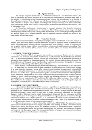Digital Image Watermarking Basics
www.iosrjournals.org 8 | Page
II . Spatial Domain
An analogue image can be described as a continuous function over a two-dimensional surface. The
value of this function at a specific coordinate on the lattice specifies the luminance or brightness of the image at
that location. A digital image version of this analogue image contains the sampled values of the function at
discrete locations or pixels. These values are said to be the representation of the image in the spatial domain or
often referred to as the pixel domain. Spatial embedding inserts message into image pixels. The oldest and the
most common used method in this category is the insertion of the watermark into the least significant bits (LSB)
of pixel data [4][5][6].
In [7] they have implemented a simplest model of watermark technique. It has the ability to insert an
invisible watermark into a spatial domain of a base-image. This technique yields marked-images with high
imperceptibility and robustness quality. The algorithm provides high level of security by generating encryption
key which is used to extract the watermark later; also, the algorithm is able to randomize the location of the
watermark in different base-images.
III . Transform Domain
Transform domain embeds a message by modifying the transform coefficients of the cover message as
opposed to the pixel values. Ideally, transform domain has the effect in the spatial domain of apportioning the
hidden information through different order bits in a manner that is robust. There are a number of transforms that
can be applied to digital images, but there are notably three most commonly used in image watermarking. They
are Discrete Fourier Transform (DFT), Discrete Cosine Transform (DCT) and Discrete Wavelet Transform
(DWT).
A . DISCRETE FOURIER TRANSFORM
Fourier Transform (FT) is an operation that transforms a continuous function into its frequency
components. The equivalent transform for discrete valued function requires the Discrete Fourier Transform
(DFT). In digital image processing, the even functions that are not periodic can be expressed as the integral of
sine and/or cosine multiplied by a weighing function. This weighing function makes up the coefficients of the
Fourier Transform of the signal. Fourier Transform allows analysis and processing of the signal in its frequency
domain by means of analyzing and modifying these coefficients.
Pereira proposed a method for copyright protection by embedding a digital watermark in the DFT domain
[8]. The properties of this technique based on polar maps for the accurate and efficient recovery of the template
in an image which has undergone a general affine transform. In this technique, the watermark is composed of 2
parts: one is a template which contains no information in itself but can detect any transformations undergone by
the image, and another one is a spread spectrum message that contains the hidden information. The length of the
hidden information is supposed to be short and it is subjected to a preprocessing algorithm to produce the new
message of length. Prior to embedding the hidden message, the luminance component of the cover image is
extracted and is used to calculate the DFT coefficients. The hidden data and the template are then embedded in
these coefficients. The template is embedded along 2 lines in the cover image which go through the origin and
its purpose is to detect any attacks (transformation) the image has undergone
B . DISCRETE COSINE TRANSFORM
Discrete Cosine Transformation (DCT) transforms a signal from the spatial into the frequency domain
by using the cosine waveform. DCT divide the information energy in the bands with low frequency and DCT
popularity in data compression techniques such as JPEG and MPEG.The DCT allows an image to be broken up
into different frequency bands, making it much easier to embed watermarking information into the middle
frequency bands of the image. Here the middle frequency bands chosen such that they minimize to avoid the
visual important parts of the image (low frequencies) without over-exposing themselves to removal through
compression and noise attacks (high frequencies). FL is use to denote the lowest frequency components of the
block, while FH is used to denote the higher frequency components. FM is Chosen as the embedding region as
to provide additional resistance to lossy compression techniques [9].
Chandra have proposed a robust watermarking method using MDKP [10].it has greatest robustness
against various attacks and preserves the image quality after water marking. It embeds a watermark into an
image in DCT domain. The image is divided into blocks and each block is processed using Multi Dimensional
Knapsack Problem (MDKP) and in turn converts to spatial domain. The watermark is extracted from the image
and compared with the original image. The measurement of quality of image is also concerned. this scheme
exhibits better performance in robust digital watermarking.
 