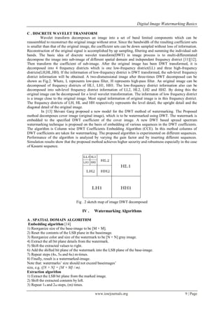 Digital Image Watermarking Basics
www.iosrjournals.org 9 | Page
C . DISCRETE WAVELET TRANSFORM
Wavelet transform decomposes an image into a set of band limited components which can be
reassembled to reconstruct the original image without error. Since the bandwidth of the resulting coefficient sets
is smaller than that of the original image, the coefficient sets can be down sampled without loss of information.
Reconstruction of the original signal is accomplished by up sampling, filtering and summing the individual sub
bands. The basic idea of discrete wavelet transform(DWT) in image process is to multi-differentiated
decompose the image into sub-image of different spatial domain and independent frequency district [11][12].
Then transform the coefficient of sub-image. After the original image has been DWT transformed, it is
decomposed into 4 frequency districts which is one low-frequency district(LL) and three high-frequency
districts(LH,HL,HH). If the information of low-frequency district is DWT transformed, the sub-level frequency
district information will be obtained. A two-dismensional image after three-times DWT decomposed can be
shown as Fig.2. Where, L represents low-pass filter, H represents high-pass filter. An original image can be
decomposed of frequency districts of HL1, LH1, HH1. The low-frequency district information also can be
decomposed into sub-level frequency district information of LL2, HL2, LH2 and HH2. By doing this the
original image can be decomposed for n level wavelet transformation. The informaton of low frequency district
is a image close to the original image. Most signal information of original image is in this frequency district.
The frequency districts of LH, HL and HH respectively represents the level detail, the upright detail and the
diagonal detail of the original image.
In [13] Shivani Garg proposed a new model for the DWT method of watermarking. The Proposed
method decomposes cover image (original image), which is to be watermarked using DWT. The watermark is
embedded to the specified DWT coefficient of the cover image. A new DWT based spread spectrum
watermarking technique is proposed on the basis of embedding of various sequences in the DWT coefficients.
The algorithm is Column wise DWT Coefficients Embedding Algorithm (CCE). In this method columns of
DWT coefficients are taken for watermarking. The proposed algorithm is experimented on different sequences.
Performance of the algorithm is analyzed by varying the gain factor and by inserting different sequences.
Simulation results show that the proposed method achieves higher security and robustness especially in the case
of Kasami sequence.
Fig . 2 sketch map of image DWT decomposed
IV . Watermarking Algorithms
A . SPATIAL DOMAIN ALGORITHM
Embedding algorithm [14]
1) Reorganize size of the base-image to be [M × M].
2) Reset the contents of the LSB plane in the baseimage.
3) Reorganize color and size of the watermark to be [N × N] gray image.
4) Extract the all bit plane details from the watermark.
5) Shift the extracted values to right.
6) Add the shifted bit plane of the watermark into the LSB plane of the base-image.
7) Repeat steps (4th, 5th and 6th) m-times.
8) Finally, result is a watermarked-image.
Note that: watermarks’ size should not exceed baseimages’
size, e.g. ([N × N] = [M × M] / m).
Extraction algorithm
1) Extract the LSB bit plane from the marked image.
2) Shift the extracted contents by left.
3) Repeat 1st and 2nd steps, (m) times.
 