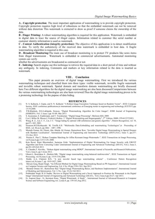 Digital Image Watermarking Basics
www.iosrjournals.org 11 | Page
A . Copyright protection: The most important application of watermarking is to provide copyright protection.
Copyright protection requires high level of robustness so that the embedded watermark can not be removed
without data distortion This watermark is extracted to show as proof if someone claims the ownership of the
data.
B . Finger Printing: A robust watermarking algorithm is required for this application. Watermark is embedded
in digital data to trace the source of illegal copies. Information related to customer like serial number or
customer identity information is used as watermark.
C . Content Authentication (integrity protection): The objective of this application is to detect modification
in data. To verify the authenticity of the received data watermark is embedded in host data. A fragile
watermarking algorithm is required in this case.
D . Broadcast Monitoring:The main use of broadcast monitoring is to protect TV products like news items
from illegal transmission . Watermark is embedded in commercial advertisements. Automated monitoring
system can verify
whether the advertisements are broadcasted as contracted or not.
E . Indexing: Search engine use this technique to retrieve the required data in a short period of time and without
any ambiguity. In indexing, Comments and markers or key information related to the data is inserted as
watermark.
VIII . Conclusion
This paper presents an overview of digital image watermarking. First we introduced the various
watermarking techniques and classified them into three types: visible watermark, invisible fragile watermark
and invisible robust watermark. Spatial domain and transform domain watermarking are briefly discussed
here.Two different algorithms for the digital image waterwarking are also been discussed.Comparisions between
the various watermarking technologies are also been reviewed.Thus the digital image watermarking proves to be
a promising technology for the pupose of data hiding.
REFERENCES
[1]. N. S. Kulkarni, I. Gupta, and S. N. Kulkarni “A Robust Image Encryption Technique based on Random Vector” , IEEE Computer
Society. IEEE conference publications,in international conference on Emerging trends in engineering and technology (ICETET),pp.
15-19,2008.
[2]. P.B.Khatkale, D.G.Lokhande, Srescoe, “Digital Watermarking Algorithm for Color Images”, IOSR Journal of Engineering
(IOSRJEN) ,Vol. 3, Issue 3,pp. 01-09, Mar 2013.
[3]. S. Jayaraman, S. Esakkirajan, and T. Veerakumar. “Digital Image Processing”, McGraw-Hill, 2009.
[4]. Cox.I, Miller.M, Bloom.J, Fridrich.J,Kalker. T “Digital Watermarking and Steganography”, 2nd
Edition. ISBN: 978-0123725851
[5]. Wang, R. Z., Lin, C. F., Lin, J. C. “Image hiding by optimal LSB substitution and genetic algorithm ”, Pattern Recognition, vol. 34,
pp.671- 683, 2001.
[6]. Swanson.M.D,Kobayashi. M, Tewfik.A.H. “Multimedia Data-Embedding and watermarking Technologies”,in Proceeding of
IEEE, vol. 86,no.6, pp.1064 – 1087, 1998.
[7]. Mustafa Osman Ali, Elamir Abu Abaida Ali Osman, Rameshwar Row, “Invisible Digital Image Watermarking in Spatial Domain
with Random Localization”, International Journal of Engineering and Innovative Technology (IJEIT),Vol.2, Issue 5, pp.237-
231,Nov 2012.
[8] . Pereira.S , Pun.T, “Robust Template Matching for Affine Resistant Image Watermarks ”, IEEE Transactions on Image Processing,
vol.9,issue.6,pp.1123-1129, 2000.
[9]. Keta Raval, Rajni Bhoomarker, Sameena Zafar “Implementation of Digital Watermarking For Image Security with EBCOT
Algorithm and Error Correcting Codes”,International Journal of Engineering and Advanced Technology (IJEAT), Vol.2, Issue.3,
pp.281-285,Feb 2013.
[10] . A. Chandra,T. Kavitha , “Robust digital watermarking using MDKP”, International Journal of Scientific and Research Publications,
Vol.2, Issue 6, pp.1-4,Jun 2012.
[11]. Ghouti.L, Bouridane.A , Ibrahim MK, “Digital image watermarking using balanced multiwavelets” , IEEE Transactions on Signal
Processing, vol.54,issue.4, pp. 1519-1536,2006.
[12]. Reddy A.A, Chatterji B.N, “A new wavelet based logo watermarking scheme” , Conference Pattern Recognition
letters,vol.26,issue.7, pp. 1019-1027, 2005.
[13]. Shivani Garg, Ranjit Singh, “An Efficient Method for Digital Image Watermarking Based on PN Sequences”, International Journal
on Computer Science and Engineering, Vol. 4 No. 09,pp.1550-1561, Sep 2012.
[14]. Mustafa Osman Ali , Rameshwar Rao “Digital Image Watermarking Basics, and Hardware Implementation”, International Journal
of Modeling and Optimization, Vol. 2, No. 1,pp. 19-24, Feb 2012.
[15]. Prabhishek Singh, R S Chadha “Review to Digital Watermarking and a Novel Approach to Position the Watermark in the Digital
Image”,International Journal of Engineering and Advanced Technology (IJEAT), Vol.2, Issue.4,pp.24-27, Apr 2013.
[16] . Er. Jaspreet Kaur , Er. Karmjeet Kaur, “Digital Watermark: A Study” , International Journal of Advanced Research in Computer
Science and Software Engineering,vol. 2,issue.8, pp. 159-163,Aug 2012.
 