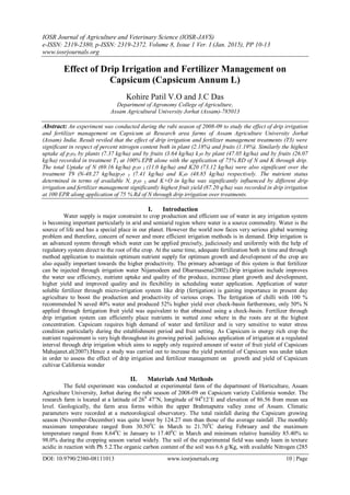 IOSR Journal of Agriculture and Veterinary Science (IOSR-JAVS)
e-ISSN: 2319-2380, p-ISSN: 2319-2372. Volume 8, Issue 1 Ver. I (Jan. 2015), PP 10-13
www.iosrjournals.org
DOI: 10.9790/2380-08111013 www.iosrjournals.org 10 | Page
Effect of Drip Irrigation and Fertilizer Management on
Capsicum (Capsicum Annum L)
Kohire Patil V.O and J.C Das
Department of Agronomy College of Agriculture,
Assam Agricultural University Jorhat (Assam)-785013
Abstract: An experiment was conducted during the rabi season of 2008-09 to study the effect of drip irrigation
and fertilizer management on Capsicum at Research area farms of Assam Agriculture University Jorhat
(Assam) India. Result reviled that the effect of drip irrigation and fertilizer management treatments (T3) were
significant in respect of percent nitrogen content both in plant (2.18%) and fruits (1.19%). Similarly the highest
uptake af p2o5 by plants (7.37 kg/ha) and by fruits (3.64 kg/ha) k2o by plant (47.05 kg/ha) and by fruits (26.07
kg/ha) recorded in treatment T3 at 100% EPR alone with the application of 75% RD of N and K through drip.
The total Uptake of N (69.16 kg/ha) p2o 5 (11.0 kg/ha) and K20 (73.12 kg/ha) were also significant over the
treatment T9 (N-48.27 kg/ha)p2o 5 (7.41 kg/ha) and K2o (48.85 kg/ha) respectively. The nutrient status
determined in terms of available N, p2o 5, and K+O in kg/ha was significantly influenced by different drip
irrigation and fertilizer management significantly highest fruit yield (87.20 q/ha) was recorded in drip irrigation
at 100 EPR along application of 75 % Rd of N through drip irrigation over treatments.
I. Introduction
Water supply is major constraint to crop production and efficient use of water in any irrigation system
is becoming important particularly in arid and semiarid region where water is a source commodity. Water is the
source of life and has a special place in our planet. However the world now faces very serious global warming
problem and therefore, concern of newer and more efficient irrigation methods is in demand. Drip irrigation is
an advanced system through which water can be applied precisely, judiciously and uniformly with the help of
regulatory system direct to the root of the crop. At the same time, adequate fertilization both in time and through
method application to maintain optimum nutrient supply for optimum growth and development of the crop are
also equally important towards the higher productivity. The primary advantage of this system is that fertilizer
can be injected through irrigation water Nijamodeen and Dharmasena(2002).Drip irrigation include improves
the water use efficiency, nutrient uptake and quality of the produce, increase plant growth and development,
higher yield and improved quality and its flexibility in scheduling water application. Application of water
soluble fertilizer through micro-irrigation system like drip (fertigation) is gaining importance in present day
agriculture to boost the production and productivity of various crops. The fertigation of chilli with 100 %
recommended N saved 40% water and produced 52% higher yield over check-basin furthermore, only 50% N
applied through fertigation fruit yield was equivalent to that obtained using a check-basin. Fertilizer through
drip irrigation system can efficiently place nutrients in wetted zone where in the roots are at the highest
concentration. Capsicum requires high demand of water and fertilizer and is very sensitive to water stress
condition particularly during the establishment period and fruit setting. As Capsicum is energy rich crop the
nutrient requirement is very high throughout its growing period. judicious application of irrigation at a regulated
interval through drip irrigation which aims to supply only required amount of water of fruit yield of Capsicum
Mahajanet.al(2007).Hence a study was carried out to increase the yield potential of Capsicum was under taken
in order to assess the effect of drip irrigation and fertilizer management on growth and yield of Capsicum
cultivar California wonder
II. Materials And Methods
The field experiment was conducted at experimental farm of the department of Horticulture, Assam
Agriculture University, Jorhat during the rabi season of 2008-09 on Capsicum variety California wonder. The
research farm is located at a latitude of 260
47’N, longitude of 940
12’E and elevation of 86.56 from mean sea
level. Geologically, the farm area forms within the upper Brahmaputra valley zone of Assam. Climatic
parameters were recorded at a meteorological observatory. The total rainfall during the Capsicum growing
season (November-December) was quite lower by 124.27 mm than those of the average rainfall .The monthly
maximum temperature ranged from 30.500
C in March to 21.700
C during February and the maximum
temperature ranged from 8.640
C in January to 17.400
C in March and minimum relative humidity 85.40% to
98.0% during the cropping season varied widely. The soil of the experimental field was sandy loam in texture
acidic in reaction with Ph 5.2.The organic carbon content of the soil was 6.6 g/Kg, with available Nitrogen (285
 