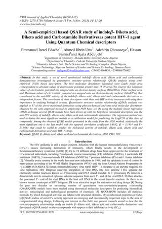 IOSR Journal of Applied Chemistry (IOSR-JAC)
e-ISSN: 2278-5736.Volume 8, Issue 11 Ver. I (Nov. 2015), PP 12-20
www.iosrjournals.org
DOI: 10.9790/5736-081111220 www.iosrjournals.org 12 |Page
A Semi-empirical based QSAR study of indole𝜷- Diketo acid,
Diketo acid and Carboxamide Derivativesas potent HIV-1 agent
Using Quantum Chemical descriptors
Emmanuel Israel Edache1*
, Ahmed Jibrin Uttu2
, Adebirin Oluwaseye3
, Hassan
Samuel4
and Ajala Abduljelil1
1
Department of Chemistry, Ahmadu Bello University Zaria-Nigeria
2
Department of Chemistry, Federal University Gashua-Nigeria
3
Chemistry Advance Lab., Sheba Science and Technology Complex, Abuja-Nigeria
4
Science Technology, Nigerian Institute of Leather and Science Technology, Samaru-Zaria
Corresponding author: inalegwu334real@yahoo.com, +2348024664850, +2348066776802
Abstract: In this study, a set of novel synthesized indole𝛽- diketo acid, diketo acid and carboxamide
derivativeswas investigated by quantitative structure–activity relationship (QSAR) analysis using semi-
empirical (PM3) based descriptors. The best molecular descriptors identified were LogP, polar area
corresponding to absolute values of electrostatic potential greater than 75 (P-area(75)), Energy (E), Minimum
values of electrostatic potential (as mapped onto an electron density surface) (MinEIPot), Polar surface area
and Maximum values of electrostatic potential (as mapped onto an electron density surface) (MaxEIPot) that
contributed to the anti-HIV activity of the indole𝛽- diketo acid, diketo acid and carboxamide derivatives as
independent factors. The correlation of these descriptors with their anti-HIV activity increases indicating their
importance in studying biological activity. Quantitative structure activity relationship (QSAR) analysis was
applied to 37 of the above mentioned derivatives using physicochemical and structural molecular descriptors
obtained by the semi-empirical method by employing PM3 basis set. By using the multiple linear regression
(MLR) technique several QSAR models have been drown up with the help these calculated descriptors and the
anti-HIV activity of indole𝛽- diketo acid, diketo acid and carboxamide derivatives. The regression method was
used to derive the most significant models as a calibration model for predicting the LogIC50 of this class of
compounds. Among the obtained QSAR models presented in the study from the MLR method, statistically the
most significant one is the last model with the squared correlation coefficient 0.8932, Q = 3.1854 and F=
27.8644 that could be useful to predict the biological activity of indole𝛽- diketo acid, diketo acid and
carboxamide derivatives as Potent HIV-1 Drugs.
Keywords: QSAR, 𝛽- diketo acid, diketo acid and carboxamide derivatives, MLR, PM3, HIV
I. Introduction
The HIV epidemic is still a major concern. Infection with the human immunodeficiency virus type-1
(HIV-1) causes increasing destruction of immunity, which finally results in the development of
theimmunodeficiency syndrome (AIDS) [1].Up to 19 different drugs have been approved for the treatment of
HIV-infected individuals, including 7 nucleoside reverse transcriptase (RT) inhibitors (NRTIs), 1 nucleotide RT
inhibitors (NtRTI), 3 non-nucleoside RT inhibitors (NNRTIs), 7 protease inhibitors (PIs) and 1 fusion inhibitor
[2]. Virtually every country in the world has seen new infections in 1998, and the epidemic is out of control in
many places according to the World Health Organization (WHO) and the Joint United Nations Programme on
HIV/AIDS (UNAIDS)[3].Human immunodeficiency virus type1 (HIV–1) Integrase is an enzyme required for
viral replication. HIV Integrase catalyzes integration of viral DNA into host genome I two separate but
chemically similar reactions known as 3’processing and DNA strand transfer. In 3’ processing IN removes a
dinucleotide next to conserved cytosine–adenine sequence from each 3’– end of the viral DNA. IN then attaches
the processed 3’– end of the viral DNA to the host cell DNA in the strand transfer reaction. As there is no
known human counterpart of HIV Integrase, IN is an attractive target for anti–retroviral drug design [4].During
the past two decades an increasing number of quantitative structure-activity/property relationship
(QSAR/QSPR) models have been studied using theoretical molecular descriptors for predicting biomedical,
activity, toxicological and technological properties of chemicals [5]. QSAR/QSPR includes all statistical
methods, by which biological activities are related with structural elements, physicochemical properties or fields
[6].QSAR studies of anti-HIV activity represent an emerging and exceptionally important topic in the area of
computed-aided drug design. Following our interest in this field, our present research aimed to describe the
structure-property relationships study on indole 𝛽- diketo acid, diketo acid and carboxamide derivatives and
developed a QSAR model on these compounds with respect to their inhibitory activity (IC50).
 
