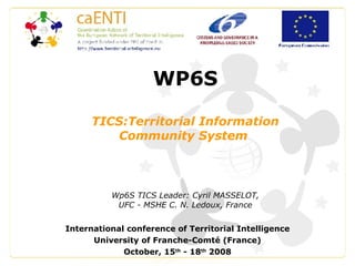 WP6S TICS:Territorial Information Community System  Wp6S TICS Leader: Cyril MASSELOT, UFC - MSHE C. N. Ledoux, France International conference of Territorial Intelligence University of Franche-Comté (France) October, 15 th  - 18 th  2008 