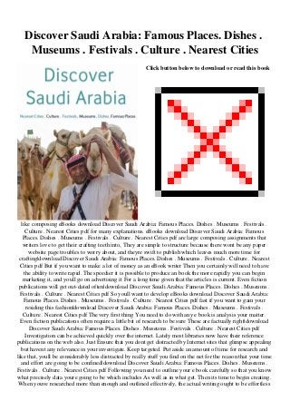Discover Saudi Arabia: Famous Places. Dishes .
Museums . Festivals . Culture . Nearest Cities
Click button below to download or read this book
like composing eBooks download Discover Saudi Arabia: Famous Places. Dishes . Museums . Festivals .
Culture . Nearest Cities pdf for many explanations. eBooks download Discover Saudi Arabia: Famous
Places. Dishes . Museums . Festivals . Culture . Nearest Cities pdf are large composing assignments that
writers love to get their crafting teeth into, They are simple to structure because there wont be any paper
website page troubles to worry about, and theyre swift to publish which leaves much more time for
crafting|download Discover Saudi Arabia: Famous Places. Dishes . Museums . Festivals . Culture . Nearest
Cities pdf But if you want to make a lot of money as an eBook writer Then you certainly will need to have
the ability to write rapid. The speedier it is possible to produce an book the more rapidly you can begin
marketing it, and youll go on advertising it For a long time given that the articles is current. Even fiction
publications will get out-dated often|download Discover Saudi Arabia: Famous Places. Dishes . Museums .
Festivals . Culture . Nearest Cities pdf So youll want to develop eBooks download Discover Saudi Arabia:
Famous Places. Dishes . Museums . Festivals . Culture . Nearest Cities pdf fast if you want to gain your
residing this fashion|download Discover Saudi Arabia: Famous Places. Dishes . Museums . Festivals .
Culture . Nearest Cities pdf The very first thing You need to do with any e book is analysis your matter.
Even fiction publications often require a little bit of research to be sure These are factually right|download
Discover Saudi Arabia: Famous Places. Dishes . Museums . Festivals . Culture . Nearest Cities pdf
Investigation can be achieved quickly over the internet. Lately most libraries now have their reference
publications on the web also. Just Ensure that you dont get distracted by Internet sites that glimpse appealing
but havent any relevance in your investigate. Keep targeted. Put aside an amount of time for research and
like that, youll be considerably less distracted by really stuff you find on the net for the reason that your time
and effort are going to be confined|download Discover Saudi Arabia: Famous Places. Dishes . Museums .
Festivals . Culture . Nearest Cities pdf Following you need to outline your e book carefully so that you know
what precisely data youre going to be which includes As well as in what get. Then its time to begin creating.
When youve researched more than enough and outlined effectively, the actual writing ought to be effortless
 