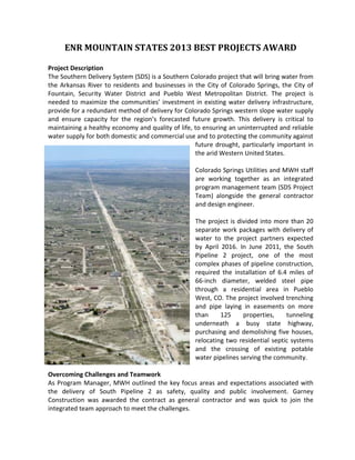 ENR MOUNTAIN STATES 2013 BEST PROJECTS AWARD
Project Description
The Southern Delivery System (SDS) is a Southern Colorado project that will bring water from
the Arkansas River to residents and businesses in the City of Colorado Springs, the City of
Fountain, Security Water District and Pueblo West Metropolitan District. The project is
needed to maximize the communities’ investment in existing water delivery infrastructure,
provide for a redundant method of delivery for Colorado Springs western slope water supply
and ensure capacity for the region’s forecasted future growth. This delivery is critical to
maintaining a healthy economy and quality of life, to ensuring an uninterrupted and reliable
water supply for both domestic and commercial use and to protecting the community against
future drought, particularly important in
the arid Western United States.
Colorado Springs Utilities and MWH staff
are working together as an integrated
program management team (SDS Project
Team) alongside the general contractor
and design engineer.
The project is divided into more than 20
separate work packages with delivery of
water to the project partners expected
by April 2016. In June 2011, the South
Pipeline 2 project, one of the most
complex phases of pipeline construction,
required the installation of 6.4 miles of
66-inch diameter, welded steel pipe
through a residential area in Pueblo
West, CO. The project involved trenching
and pipe laying in easements on more
than 125 properties, tunneling
underneath a busy state highway,
purchasing and demolishing five houses,
relocating two residential septic systems
and the crossing of existing potable
water pipelines serving the community.
Overcoming Challenges and Teamwork
As Program Manager, MWH outlined the key focus areas and expectations associated with
the delivery of South Pipeline 2 as safety, quality and public involvement. Garney
Construction was awarded the contract as general contractor and was quick to join the
integrated team approach to meet the challenges.
 