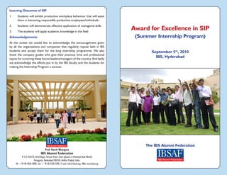 Award for Excellence in SIP
(Summer Internship Program)
The IBS Alumni Federation
September 5th
, 2010
IBS, Hyderabad
Prof. Harsh Bhargava
IBS Alumni Federation
# 6-3-354/1/2, Hindi Nagar, Shreyas Towers (lane adjacent to Himalaya Book World),
Punjagutta, Hyderabad-500 034, Andhra Pradesh, India.
Tel: +91-40-4036-5000; Fax: + 91-40-2338-5200; E-mail: info@ibsaf.org; Web: www.ibsaf.org
Learning Outcomes of SIP
1.	 Students will exhibit productive workplace behaviour that will assist
them in becoming responsible productive employees/individuals.
2.	 Students will demonstrate effective application of managerial skills
3.	 The students will apply academic knowledge in the field
Acknowledgements
At the outset we would like to acknowledge the encouragement given
by all the organisations and companies that regularly repose faith in IBS
students and accept them for the long internship programme. We also
thank the company guides who give their precious time and professional
inputs for nurturing these future leaders/managers of the country. And lastly
we acknowledge the efforts put in by the IBS faculty and the students for
making the Internship Program a success.
 