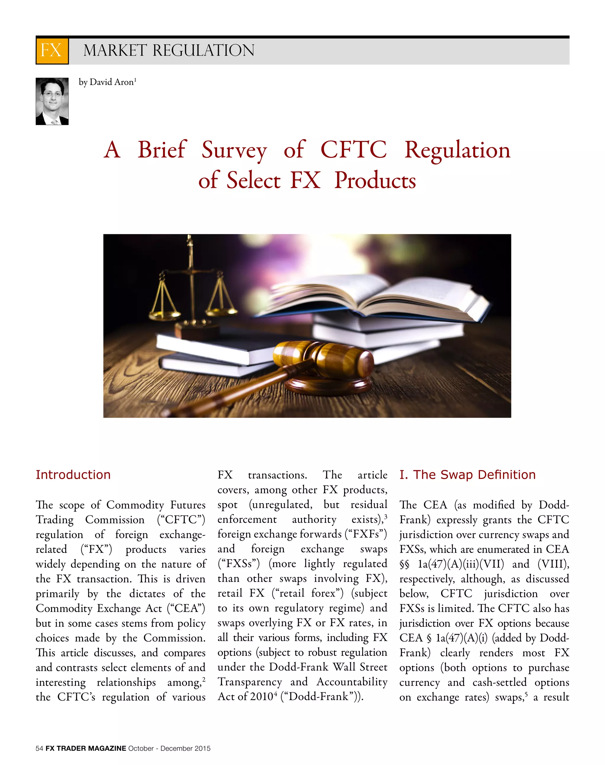 54 FX TRADER MAGAZINE October - December 2015
A Brief Survey of CFTC Regulation
of Select FX Products
Introduction
The scope of Commodity Futures
Trading Commission (“CFTC”)
regulation of foreign exchange-
related (“FX”) products varies
widely depending on the nature of
the FX transaction. This is driven
primarily by the dictates of the
Commodity Exchange Act (“CEA”)
but in some cases stems from policy
choices made by the Commission.
This article discusses, and compares
and contrasts select elements of and
interesting relationships among,2
the CFTC’s regulation of various
FX transactions. The article
covers, among other FX products,
spot (unregulated, but residual
enforcement authority exists),3
foreign exchange forwards (“FXFs”)
and foreign exchange swaps
(“FXSs”) (more lightly regulated
than other swaps involving FX),
retail FX (“retail forex”) (subject
to its own regulatory regime) and
swaps overlying FX or FX rates, in
all their various forms, including FX
options (subject to robust regulation
under the Dodd-Frank Wall Street
Transparency and Accountability
Act of 20104
(“Dodd-Frank”)).
I. The Swap Definition
The CEA (as modified by Dodd-
Frank) expressly grants the CFTC
jurisdiction over currency swaps and
FXSs, which are enumerated in CEA
§§ 1a(47)(A)(iii)(VII) and (VIII),
respectively, although, as discussed
below, CFTC jurisdiction over
FXSs is limited. The CFTC also has
jurisdiction over FX options because
CEA § 1a(47)(A)(i) (added by Dodd-
Frank) clearly renders most FX
options (both options to purchase
currency and cash-settled options
on exchange rates) swaps,5
a result
by David Aron1
MARKET REGULATIONFX
 