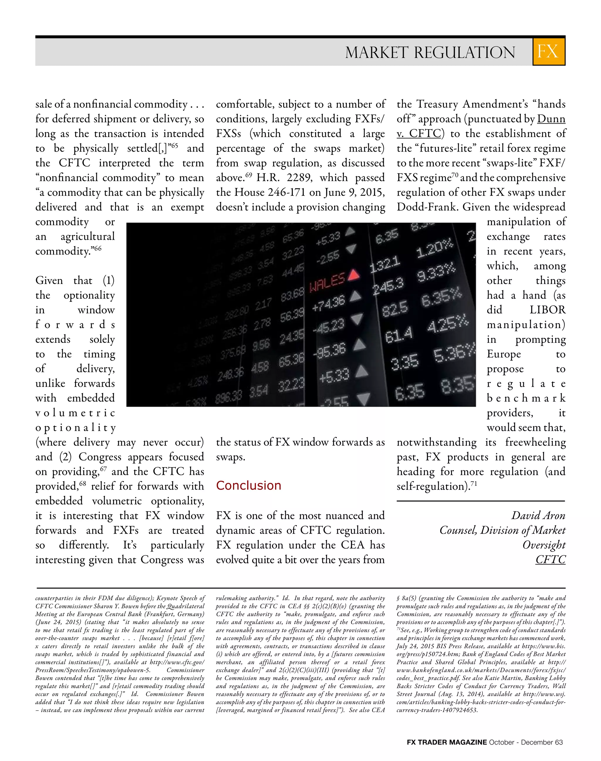 FX TRADER MAGAZINE October - December 63
FXMARKET REGULATION
counterparties in their FDM due diligence); Keynote Speech of
CFTC Commissioner Sharon Y. Bowen before the Quadrilateral
Meeting at the European Central Bank (Frankfurt, Germany)
(June 24, 2015) (stating that “ it makes absolutely no sense
to me that retail fx trading is the least regulated part of the
over-the-counter swaps market . . . [because] [r]etail f[ore]
x caters directly to retail investors unlike the bulk of the
swaps market, which is traded by sophisticated financial and
commercial institutions[]”), available at http://www.cftc.gov/
PressRoom/SpeechesTestimony/opabowen-5. Commissioner
Bowen contended that “[t]he time has come to comprehensively
regulate this market[]” and [r]etail commodity trading should
occur on regulated exchanges[.]” Id. Commissioner Bowen
added that “I do not think these ideas require new legislation
– instead, we can implement these proposals within our current
rulemaking authority.” Id. In that regard, note the authority
provided to the CFTC in CEA §§ 2(c)(2)(B)(v) (granting the
CFTC the authority to “make, promulgate, and enforce such
rules and regulations as, in the judgment of the Commission,
are reasonably necessary to effectuate any of the provisions of, or
to accomplish any of the purposes of, this chapter in connection
with agreements, contracts, or transactions described in clause
(i) which are offered, or entered into, by a [futures commission
merchant, an affiliated person thereof or a retail forex
exchange dealer]” and 2(c)(2)(C)(iii)(III) (providing that “[t]
he Commission may make, promulgate, and enforce such rules
and regulations as, in the judgment of the Commission, are
reasonably necessary to effectuate any of the provisions of, or to
accomplish any of the purposes of, this chapter in connection with
[leveraged, margined or financed retail forex]”). See also CEA
§ 8a(5) (granting the Commission the authority to “make and
promulgate such rules and regulations as, in the judgment of the
Commission, are reasonably necessary to effectuate any of the
provisions or to accomplish any of the purposes of this chapter[.]”).
71
See, e.g., Working group to strengthen code of conduct standards
and principles in foreign exchange markets has commenced work,
July 24, 2015 BIS Press Release, available at https://www.bis.
org/press/p150724.htm; Bank of England Codes of Best Market
Practice and Shared Global Principles, available at http://
www.bankofengland.co.uk/markets/Documents/forex/fxjsc/
codes_best_practice.pdf. See also Katie Martin, Banking Lobby
Backs Stricter Codes of Conduct for Currency Traders, Wall
Street Journal (Aug. 13, 2014), available at http://www.wsj.
com/articles/banking-lobby-backs-stricter-codes-of-conduct-for-
currency-traders-1407924653.
sale of a nonfinancial commodity . . .
for deferred shipment or delivery, so
long as the transaction is intended
to be physically settled[,]”65
and
the CFTC interpreted the term
“nonfinancial commodity” to mean
“a commodity that can be physically
delivered and that is an exempt
commodity or
an agricultural
commodity.”66
Given that (1)
the optionality
in window
f o r w a r d s
extends solely
to the timing
of delivery,
unlike forwards
with embedded
v o l u m e t r i c
o p t i o n a l i t y
(where delivery may never occur)
and (2) Congress appears focused
on providing,67
and the CFTC has
provided,68
relief for forwards with
embedded volumetric optionality,
it is interesting that FX window
forwards and FXFs are treated
so differently. It’s particularly
interesting given that Congress was
comfortable, subject to a number of
conditions, largely excluding FXFs/
FXSs (which constituted a large
percentage of the swaps market)
from swap regulation, as discussed
above.69
H.R. 2289, which passed
the House 246-171 on June 9, 2015,
doesn’t include a provision changing
the status of FX window forwards as
swaps.
Conclusion
FX is one of the most nuanced and
dynamic areas of CFTC regulation.
FX regulation under the CEA has
evolved quite a bit over the years from
the Treasury Amendment’s “hands
off” approach (punctuated by Dunn
v. CFTC) to the establishment of
the “futures-lite” retail forex regime
to the more recent “swaps-lite” FXF/
FXSregime70
andthecomprehensive
regulation of other FX swaps under
Dodd-Frank. Given the widespread
manipulation of
exchange rates
in recent years,
which, among
other things
had a hand (as
did LIBOR
manipulation)
in prompting
Europe to
propose to
r e g u l a t e
b e n c h m a r k
providers, it
would seem that,
notwithstanding its freewheeling
past, FX products in general are
heading for more regulation (and
self-regulation).71
David Aron
Counsel, Division of Market
Oversight
CFTC
 