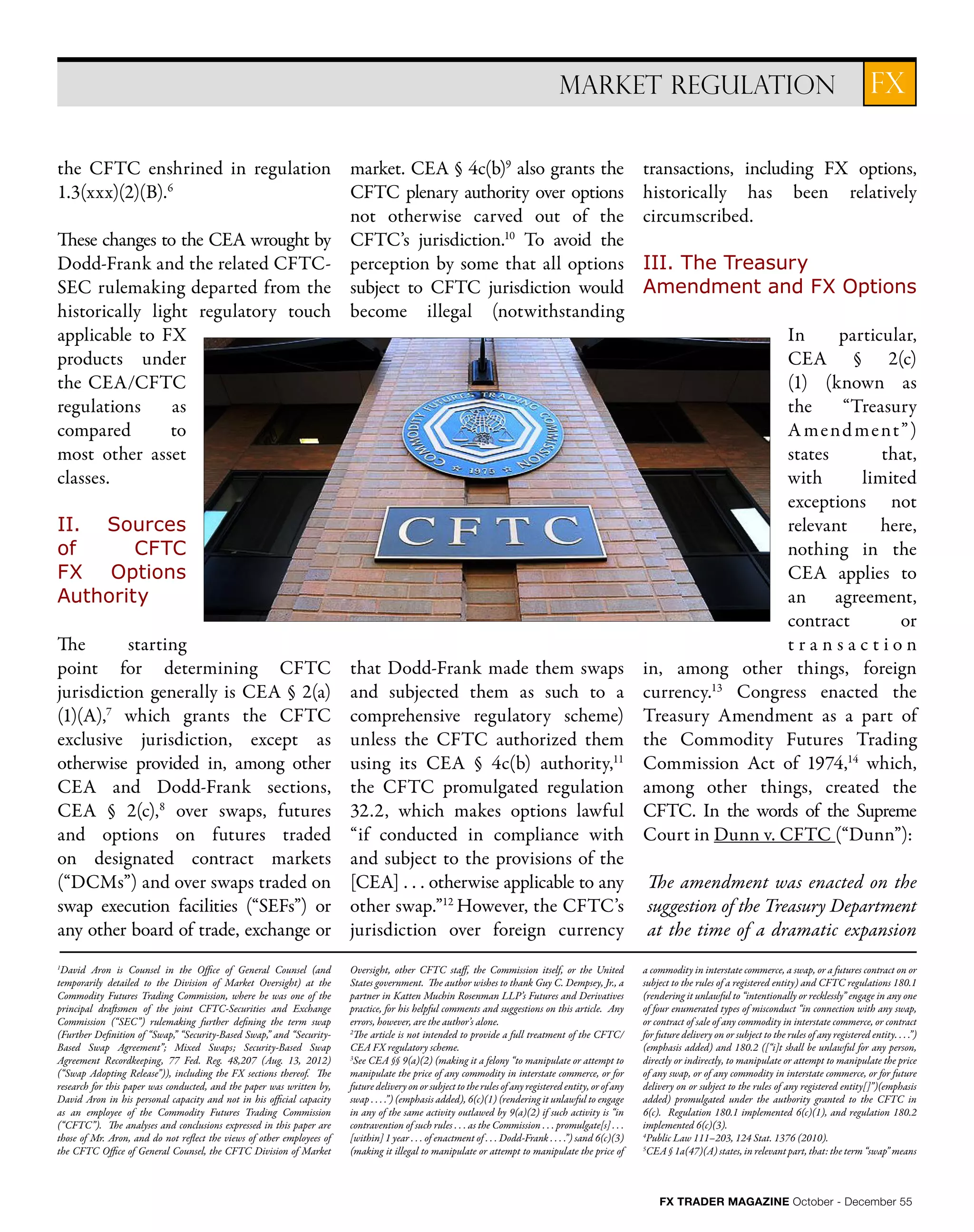 FX TRADER MAGAZINE October - December 55
the CFTC enshrined in regulation
1.3(xxx)(2)(B).6
These changes to the CEA wrought by
Dodd-Frank and the related CFTC-
SEC rulemaking departed from the
historically light regulatory touch
applicable to FX
products under
the CEA/CFTC
regulations as
compared to
most other asset
classes.
II. Sources
of CFTC
FX Options
Authority
The starting
point for determining CFTC
jurisdiction generally is CEA § 2(a)
(1)(A),7
which grants the CFTC
exclusive jurisdiction, except as
otherwise provided in, among other
CEA and Dodd-Frank sections,
CEA § 2(c),8
over swaps, futures
and options on futures traded
on designated contract markets
(“DCMs”) and over swaps traded on
swap execution facilities (“SEFs”) or
any other board of trade, exchange or
market. CEA § 4c(b)9
also grants the
CFTC plenary authority over options
not otherwise carved out of the
CFTC’s jurisdiction.10
To avoid the
perception by some that all options
subject to CFTC jurisdiction would
become illegal (notwithstanding
that Dodd-Frank made them swaps
and subjected them as such to a
comprehensive regulatory scheme)
unless the CFTC authorized them
using its CEA § 4c(b) authority,11
the CFTC promulgated regulation
32.2, which makes options lawful
“if conducted in compliance with
and subject to the provisions of the
[CEA] . . . otherwise applicable to any
other swap.”12
However, the CFTC’s
jurisdiction over foreign currency
transactions, including FX options,
historically has been relatively
circumscribed.
III. The Treasury
Amendment and FX Options
In particular,
CEA § 2(c)
(1) (known as
the “Treasury
Amendment”)
states that,
with limited
exceptions not
relevant here,
nothing in the
CEA applies to
an agreement,
contract or
t r a n s a c t i o n
in, among other things, foreign
currency.13
Congress enacted the
Treasury Amendment as a part of
the Commodity Futures Trading
Commission Act of 1974,14
which,
among other things, created the
CFTC. In the words of the Supreme
Court in Dunn v. CFTC (“Dunn”):
The amendment was enacted on the
suggestion of the Treasury Department
at the time of a dramatic expansion
FXMARKET REGULATION
1
David Aron is Counsel in the Office of General Counsel (and
temporarily detailed to the Division of Market Oversight) at the
Commodity Futures Trading Commission, where he was one of the
principal draftsmen of the joint CFTC-Securities and Exchange
Commission (“SEC”) rulemaking further defining the term swap
(Further Definition of “Swap,” “Security-Based Swap,” and “Security-
Based Swap Agreement”; Mixed Swaps; Security-Based Swap
Agreement Recordkeeping, 77 Fed. Reg. 48,207 (Aug. 13, 2012)
(“Swap Adopting Release”)), including the FX sections thereof. The
research for this paper was conducted, and the paper was written by,
David Aron in his personal capacity and not in his official capacity
as an employee of the Commodity Futures Trading Commission
(“CFTC”). The analyses and conclusions expressed in this paper are
those of Mr. Aron, and do not reflect the views of other employees of
the CFTC Office of General Counsel, the CFTC Division of Market
Oversight, other CFTC staff, the Commission itself, or the United
States government. The author wishes to thank Guy C. Dempsey, Jr., a
partner in Katten Muchin Rosenman LLP’s Futures and Derivatives
practice, for his helpful comments and suggestions on this article. Any
errors, however, are the author’s alone.
2
The article is not intended to provide a full treatment of the CFTC/
CEA FX regulatory scheme.
3
See CEA §§ 9(a)(2) (making it a felony “to manipulate or attempt to
manipulate the price of any commodity in interstate commerce, or for
future delivery on or subject to the rules of any registered entity, or of any
swap . . . .”) (emphasis added), 6(c)(1) (rendering it unlawful to engage
in any of the same activity outlawed by 9(a)(2) if such activity is “in
contravention of such rules . . . as the Commission . . . promulgate[s] . . .
[within] 1 year . . . of enactment of . . . Dodd-Frank . . . .”) sand 6(c)(3)
(making it illegal to manipulate or attempt to manipulate the price of
a commodity in interstate commerce, a swap, or a futures contract on or
subject to the rules of a registered entity) and CFTC regulations 180.1
(rendering it unlawful to “intentionally or recklessly” engage in any one
of four enumerated types of misconduct “in connection with any swap,
or contract of sale of any commodity in interstate commerce, or contract
for future delivery on or subject to the rules of any registered entity. . . .”)
(emphasis added) and 180.2 ([“i]t shall be unlawful for any person,
directly or indirectly, to manipulate or attempt to manipulate the price
of any swap, or of any commodity in interstate commerce, or for future
delivery on or subject to the rules of any registered entity[]”)(emphasis
added) promulgated under the authority granted to the CFTC in
6(c). Regulation 180.1 implemented 6(c)(1), and regulation 180.2
implemented 6(c)(3).
4
Public Law 111–203, 124 Stat. 1376 (2010).
5
CEA § 1a(47)(A) states, in relevant part, that: the term “swap” means
 