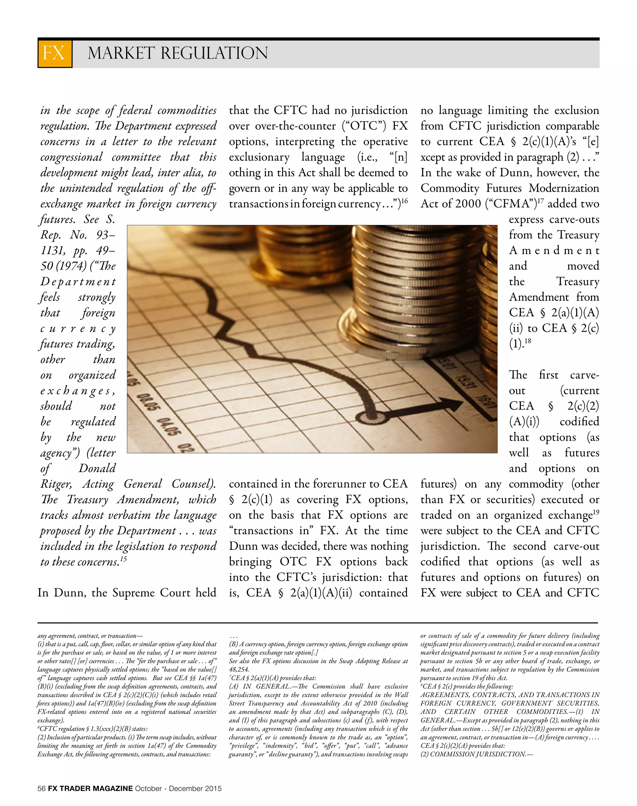 56 FX TRADER MAGAZINE October - December 2015
in the scope of federal commodities
regulation. The Department expressed
concerns in a letter to the relevant
congressional committee that this
development might lead, inter alia, to
the unintended regulation of the off-
exchange market in foreign currency
futures. See S.
Rep. No. 93–
1131, pp. 49–
50 (1974) (“The
D e pa r t m e nt
feels strongly
that foreign
c u r r e n c y
futures trading,
other than
on organized
e x c h a n g e s ,
should not
be regulated
by the new
agency”) (letter
of Donald
Ritger, Acting General Counsel).
The Treasury Amendment, which
tracks almost verbatim the language
proposed by the Department . . . was
included in the legislation to respond
to these concerns.15
In Dunn, the Supreme Court held
that the CFTC had no jurisdiction
over over-the-counter (“OTC”) FX
options, interpreting the operative
exclusionary language (i.e., “[n]
othing in this Act shall be deemed to
govern or in any way be applicable to
transactionsinforeigncurrency...”)16
contained in the forerunner to CEA
§ 2(c)(1) as covering FX options,
on the basis that FX options are
“transactions in” FX. At the time
Dunn was decided, there was nothing
bringing OTC FX options back
into the CFTC’s jurisdiction: that
is, CEA § 2(a)(1)(A)(ii) contained
no language limiting the exclusion
from CFTC jurisdiction comparable
to current CEA § 2(c)(1)(A)’s “[e]
xcept as provided in paragraph (2) . . .”
In the wake of Dunn, however, the
Commodity Futures Modernization
Act of 2000 (“CFMA”)17
added two
express carve-outs
from the Treasury
A m e n d m e n t
and moved
the Treasury
Amendment from
CEA § 2(a)(1)(A)
(ii) to CEA § 2(c)
(1).18
The first carve-
out (current
CEA § 2(c)(2)
(A)(i)) codified
that options (as
well as futures
and options on
futures) on any commodity (other
than FX or securities) executed or
traded on an organized exchange19
were subject to the CEA and CFTC
jurisdiction. The second carve-out
codified that options (as well as
futures and options on futures) on
FX were subject to CEA and CFTC
MARKET REGULATIONFX
any agreement, contract, or transaction—
(i) that is a put, call, cap, floor, collar, or similar option of any kind that
is for the purchase or sale, or based on the value, of 1 or more interest
or other rates[] [or] currencies . . . The “for the purchase or sale . . . of”
language captures physically settled options; the “based on the value[]
of” language captures cash settled options. But see CEA §§ 1a(47)
(B)(i) (excluding from the swap definition agreements, contracts, and
transactions described in CEA § 2(c)(2)(C)(i) (which includes retail
forex options)) and 1a(47)(B)(iv) (excluding from the swap definition
FX-related options entered into on a registered national securities
exchange).
6
CFTC regulation § 1.3(xxx)(2)(B) states:
(2)Inclusionofparticularproducts.(i)Thetermswapincludes,without
limiting the meaning set forth in section 1a(47) of the Commodity
Exchange Act, the following agreements, contracts, and transactions:
. . .
(B) A currency option, foreign currency option, foreign exchange option
and foreign exchange rate option[.]
See also the FX options discussion in the Swap Adopting Release at
48,254.
7
CEA § 2(a)(1)(A) provides that:
(A) IN GENERAL.—The Commission shall have exclusive
jurisdiction, except to the extent otherwise provided in the Wall
Street Transparency and Accountability Act of 2010 (including
an amendment made by that Act) and subparagraphs (C), (D),
and (I) of this paragraph and subsections (c) and (f), with respect
to accounts, agreements (including any transaction which is of the
character of, or is commonly known to the trade as, an “option”,
“privilege”, “indemnity”, “bid”, “offer”, “put”, “call”, “advance
guaranty”, or “decline guaranty”), and transactions involving swaps
or contracts of sale of a commodity for future delivery (including
significant price discovery contracts), traded or executed on a contract
market designated pursuant to section 5 or a swap execution facility
pursuant to section 5h or any other board of trade, exchange, or
market, and transactions subject to regulation by the Commission
pursuant to section 19 of this Act.
8
CEA § 2(c) provides the following:
AGREEMENTS, CONTRACTS, AND TRANSACTIONS IN
FOREIGN CURRENCY, GOVERNMENT SECURITIES,
AND CERTAIN OTHER COMMODITIES.—(1) IN
GENERAL.—Except as provided in paragraph (2), nothing in this
Act (other than section . . . 5b[] or 12(e)(2)(B)) governs or applies to
an agreement, contract, or transaction in—(A) foreign currency . . . .
CEA § 2(c)(2)(A) provides that:
(2) COMMISSION JURISDICTION.—
 