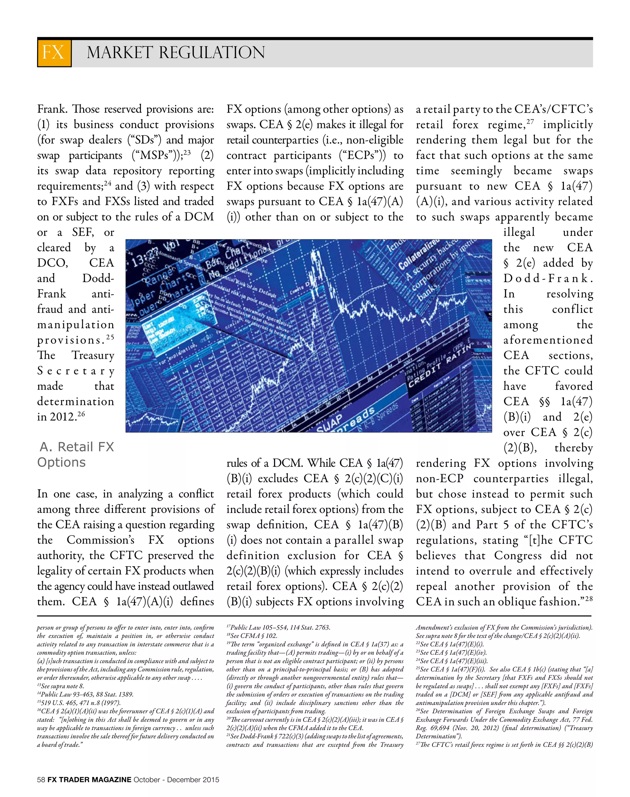58 FX TRADER MAGAZINE October - December 2015
MARKET REGULATIONFX
Frank. Those reserved provisions are:
(1) its business conduct provisions
(for swap dealers (“SDs”) and major
swap participants (“MSPs”));23
(2)
its swap data repository reporting
requirements;24
and (3) with respect
to FXFs and FXSs listed and traded
on or subject to the rules of a DCM
or a SEF, or
cleared by a
DCO, CEA
and Dodd-
Frank anti-
fraud and anti-
manipulation
provisions. 25
The Treasury
S e c r e t a r y
made that
determination
in 2012.26
A. Retail FX
Options
In one case, in analyzing a conflict
among three different provisions of
the CEA raising a question regarding
the Commission’s FX options
authority, the CFTC preserved the
legality of certain FX products when
the agency could have instead outlawed
them. CEA § 1a(47)(A)(i) defines
FX options (among other options) as
swaps. CEA § 2(e) makes it illegal for
retail counterparties (i.e., non-eligible
contract participants (“ECPs”)) to
enter into swaps (implicitly including
FX options because FX options are
swaps pursuant to CEA § 1a(47)(A)
(i)) other than on or subject to the
rules of a DCM. While CEA § 1a(47)
(B)(i) excludes CEA § 2(c)(2)(C)(i)
retail forex products (which could
include retail forex options) from the
swap definition, CEA § 1a(47)(B)
(i) does not contain a parallel swap
definition exclusion for CEA §
2(c)(2)(B)(i) (which expressly includes
retail forex options). CEA § 2(c)(2)
(B)(i) subjects FX options involving
a retail party to the CEA’s/CFTC’s
retail forex regime,27
implicitly
rendering them legal but for the
fact that such options at the same
time seemingly became swaps
pursuant to new CEA § 1a(47)
(A)(i), and various activity related
to such swaps apparently became
illegal under
the new CEA
§ 2(e) added by
D o d d - F r a n k .
In resolving
this conflict
among the
aforementioned
CEA sections,
the CFTC could
have favored
CEA §§ 1a(47)
(B)(i) and 2(e)
over CEA § 2(c)
(2)(B), thereby
rendering FX options involving
non-ECP counterparties illegal,
but chose instead to permit such
FX options, subject to CEA § 2(c)
(2)(B) and Part 5 of the CFTC’s
regulations, stating “[t]he CFTC
believes that Congress did not
intend to overrule and effectively
repeal another provision of the
CEA in such an oblique fashion.”28
person or group of persons to offer to enter into, enter into, confirm
the execution of, maintain a position in, or otherwise conduct
activity related to any transaction in interstate commerce that is a
commodity option transaction, unless:
(a) [s]uch transaction is conducted in compliance with and subject to
the provisions of the Act, including any Commission rule, regulation,
or order thereunder, otherwise applicable to any other swap . . . .
13
See supra note 8.
14
Public Law 93-463, 88 Stat. 1389.
15
519 U.S. 465, 471 n.8 (1997).
16
CEA § 2(a)(1)(A)(ii) was the forerunner of CEA § 2(c)(1)(A) and
stated: “[n]othing in this Act shall be deemed to govern or in any
way be applicable to transactions in foreign currency . . unless such
transactions involve the sale thereof for future delivery conducted on
a board of trade.”
17
Public Law 105–554, 114 Stat. 2763.
18
See CFMA § 102.
19
The term “organized exchange” is defined in CEA § 1a(37) as: a
trading facility that—(A) permits trading—(i) by or on behalf of a
person that is not an eligible contract participant; or (ii) by persons
other than on a principal-to-principal basis; or (B) has adopted
(directly or through another nongovernmental entity) rules that—
(i) govern the conduct of participants, other than rules that govern
the submission of orders or execution of transactions on the trading
facility; and (ii) include disciplinary sanctions other than the
exclusion of participants from trading.
20
The carveout currently is in CEA § 2(c)(2)(A)(iii); it was in CEA §
2(c)(2)(A)(ii) when the CFMA added it to the CEA.
21
SeeDodd-Frank§722(c)(3)(addingswapstothelistofagreements,
contracts and transactions that are excepted from the Treasury
Amendment’s exclusion of FX from the Commission’s jurisdiction).
See supra note 8 for the text of the change/CEA § 2(c)(2)(A)(ii).
22
See CEA § 1a(47)(E)(i).
23
See CEA § 1a(47)(E)(iv).
24
See CEA § 1a(47)(E)(iii).
25
See CEA § 1a(47)(F)(i). See also CEA § 1b(c) (stating that “[a]
determination by the Secretary [that FXFs and FXSs should not
be regulated as swaps] . . . shall not exempt any [FXFs] and [FXFs]
traded on a [DCM] or [SEF] from any applicable antifraud and
antimanipulation provision under this chapter.”).
26
See Determination of Foreign Exchange Swaps and Foreign
Exchange Forwards Under the Commodity Exchange Act, 77 Fed.
Reg. 69,694 (Nov. 20, 2012) (final determination) (“Treasury
Determination”).
27
The CFTC’s retail forex regime is set forth in CEA §§ 2(c)(2)(B)
 