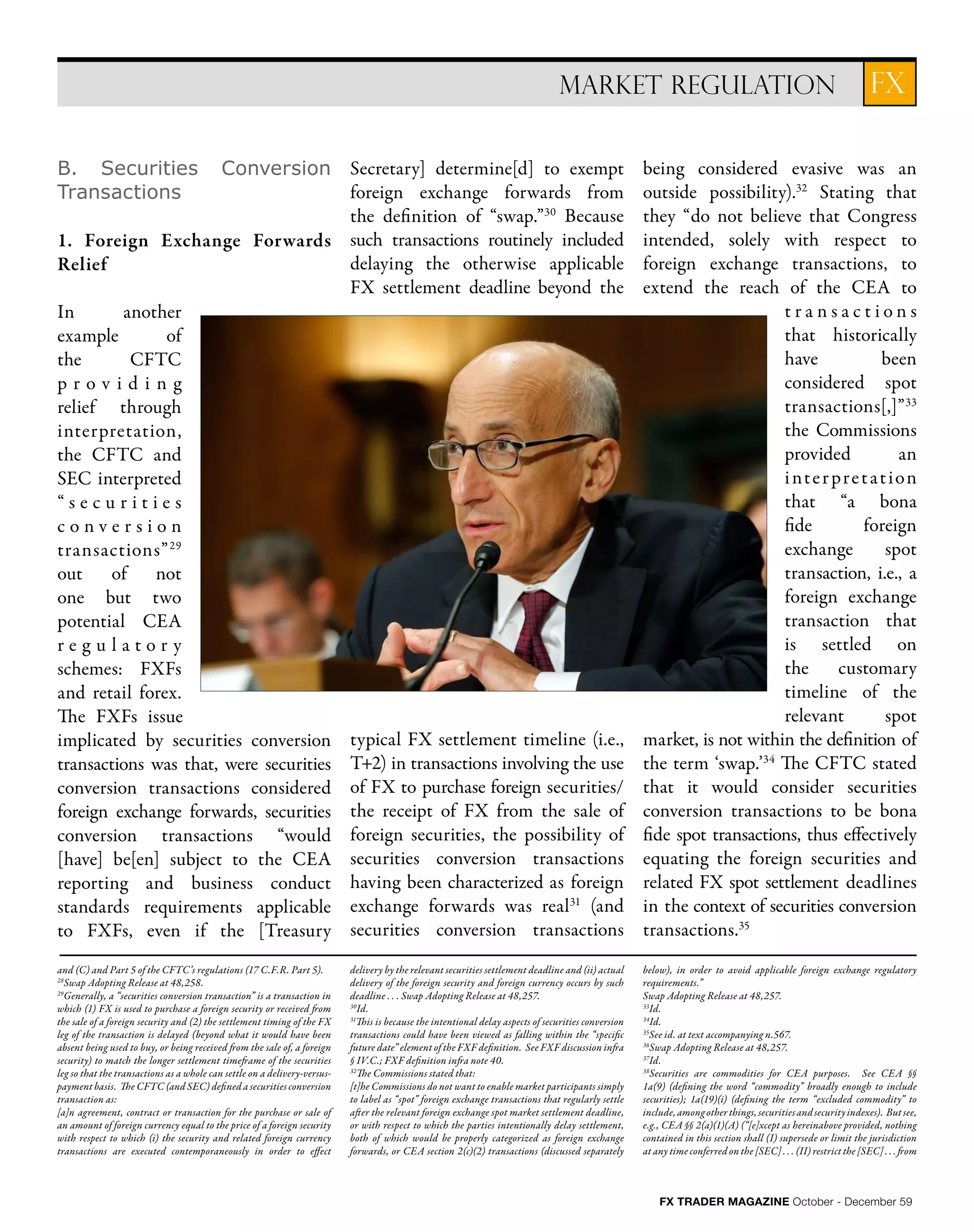 FX TRADER MAGAZINE October - December 59
FXMARKET REGULATION
B. Securities Conversion
Transactions
1. Foreign Exchange Forwards
Relief
In another
example of
the CFTC
p r o v i d i n g
relief through
interpretation,
the CFTC and
SEC interpreted
“ s e c u r i t i e s
c o n v e r s i o n
transactions”29
out of not
one but two
potential CEA
r e g u l a t o r y
schemes: FXFs
and retail forex.
The FXFs issue
implicated by securities conversion
transactions was that, were securities
conversion transactions considered
foreign exchange forwards, securities
conversion transactions “would
[have] be[en] subject to the CEA
reporting and business conduct
standards requirements applicable
to FXFs, even if the [Treasury
Secretary] determine[d] to exempt
foreign exchange forwards from
the definition of “swap.”30
Because
such transactions routinely included
delaying the otherwise applicable
FX settlement deadline beyond the
typical FX settlement timeline (i.e.,
T+2) in transactions involving the use
of FX to purchase foreign securities/
the receipt of FX from the sale of
foreign securities, the possibility of
securities conversion transactions
having been characterized as foreign
exchange forwards was real31
(and
securities conversion transactions
being considered evasive was an
outside possibility).32
Stating that
they “do not believe that Congress
intended, solely with respect to
foreign exchange transactions, to
extend the reach of the CEA to
t r a n s a c t i o n s
that historically
have been
considered spot
transactions[,]”33
the Commissions
provided an
interpretation
that “a bona
fide foreign
exchange spot
transaction, i.e., a
foreign exchange
transaction that
is settled on
the customary
timeline of the
relevant spot
market, is not within the definition of
the term ‘swap.’34
The CFTC stated
that it would consider securities
conversion transactions to be bona
fide spot transactions, thus effectively
equating the foreign securities and
related FX spot settlement deadlines
in the context of securities conversion
transactions.35
and (C) and Part 5 of the CFTC’s regulations (17 C.F.R. Part 5).
28
Swap Adopting Release at 48,258.
29
Generally, a “securities conversion transaction” is a transaction in
which (1) FX is used to purchase a foreign security or received from
the sale of a foreign security and (2) the settlement timing of the FX
leg of the transaction is delayed (beyond what it would have been
absent being used to buy, or being received from the sale of, a foreign
security) to match the longer settlement timeframe of the securities
leg so that the transactions as a whole can settle on a delivery-versus-
payment basis. The CFTC (and SEC) defined a securities conversion
transaction as:
[a]n agreement, contract or transaction for the purchase or sale of
an amount of foreign currency equal to the price of a foreign security
with respect to which (i) the security and related foreign currency
transactions are executed contemporaneously in order to effect
delivery by the relevant securities settlement deadline and (ii) actual
delivery of the foreign security and foreign currency occurs by such
deadline . . . Swap Adopting Release at 48,257.
30
Id.
31
This is because the intentional delay aspects of securities conversion
transactions could have been viewed as falling within the “specific
future date” element of the FXF definition. See FXF discussion infra
§ IV.C.; FXF definition infra note 40.
32
The Commissions stated that:
[t]he Commissions do not want to enable market participants simply
to label as “spot” foreign exchange transactions that regularly settle
after the relevant foreign exchange spot market settlement deadline,
or with respect to which the parties intentionally delay settlement,
both of which would be properly categorized as foreign exchange
forwards, or CEA section 2(c)(2) transactions (discussed separately
below), in order to avoid applicable foreign exchange regulatory
requirements.”
Swap Adopting Release at 48,257.
33
Id.
34
Id.
35
See id. at text accompanying n.567.
36
Swap Adopting Release at 48,257.
37
Id.
38
Securities are commodities for CEA purposes. See CEA §§
1a(9) (defining the word “commodity” broadly enough to include
securities); 1a(19)(i) (defining the term “excluded commodity” to
include,amongotherthings,securitiesandsecurityindexes). Butsee,
e.g., CEA §§ 2(a)(1)(A) (“[e]xcept as hereinabove provided, nothing
contained in this section shall (I) supersede or limit the jurisdiction
at any time conferred on the [SEC] . . . (II) restrict the [SEC] . . . from
 