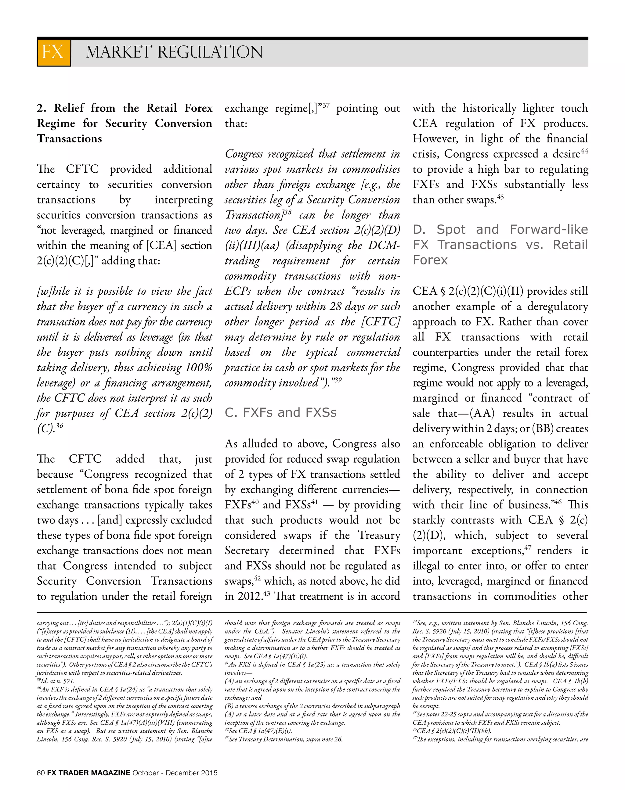 60 FX TRADER MAGAZINE October - December 2015
2. Relief from the Retail Forex
Regime for Security Conversion
Transactions
The CFTC provided additional
certainty to securities conversion
transactions by interpreting
securities conversion transactions as
“not leveraged, margined or financed
within the meaning of [CEA] section
2(c)(2)(C)[,]” adding that:
[w]hile it is possible to view the fact
that the buyer of a currency in such a
transaction does not pay for the currency
until it is delivered as leverage (in that
the buyer puts nothing down until
taking delivery, thus achieving 100%
leverage) or a financing arrangement,
the CFTC does not interpret it as such
for purposes of CEA section 2(c)(2)
(C).36
The CFTC added that, just
because “Congress recognized that
settlement of bona fide spot foreign
exchange transactions typically takes
two days . . . [and] expressly excluded
these types of bona fide spot foreign
exchange transactions does not mean
that Congress intended to subject
Security Conversion Transactions
to regulation under the retail foreign
exchange regime[,]”37
pointing out
that:
Congress recognized that settlement in
various spot markets in commodities
other than foreign exchange [e.g., the
securities leg of a Security Conversion
Transaction]38
can be longer than
two days. See CEA section 2(c)(2)(D)
(ii)(III)(aa) (disapplying the DCM-
trading requirement for certain
commodity transactions with non-
ECPs when the contract “results in
actual delivery within 28 days or such
other longer period as the [CFTC]
may determine by rule or regulation
based on the typical commercial
practice in cash or spot markets for the
commodity involved”).”39
C. FXFs and FXSs
As alluded to above, Congress also
provided for reduced swap regulation
of 2 types of FX transactions settled
by exchanging different currencies—
FXFs40
and FXSs41
— by providing
that such products would not be
considered swaps if the Treasury
Secretary determined that FXFs
and FXSs should not be regulated as
swaps,42
which, as noted above, he did
in 2012.43
That treatment is in accord
with the historically lighter touch
CEA regulation of FX products.
However, in light of the financial
crisis, Congress expressed a desire44
to provide a high bar to regulating
FXFs and FXSs substantially less
than other swaps.45
D. Spot and Forward-like
FX Transactions vs. Retail
Forex
CEA § 2(c)(2)(C)(i)(II) provides still
another example of a deregulatory
approach to FX. Rather than cover
all FX transactions with retail
counterparties under the retail forex
regime, Congress provided that that
regime would not apply to a leveraged,
margined or financed “contract of
sale that—(AA) results in actual
deliverywithin2days;or(BB)creates
an enforceable obligation to deliver
between a seller and buyer that have
the ability to deliver and accept
delivery, respectively, in connection
with their line of business.”46
This
starkly contrasts with CEA § 2(c)
(2)(D), which, subject to several
important exceptions,47
renders it
illegal to enter into, or offer to enter
into, leveraged, margined or financed
transactions in commodities other
MARKET REGULATIONFX
carrying out . . . [its] duties and responsibilities . . .”); 2(a)(1)(C)(i)(I)
(“[e]xcept as provided in subclause (II), . . . [the CEA] shall not apply
to and the [CFTC] shall have no jurisdiction to designate a board of
trade as a contract market for any transaction whereby any party to
such transaction acquires any put, call, or other option on one or more
securities”). Other portions of CEA § 2 also circumscribe the CFTC’s
jurisdiction with respect to securities-related derivatives.
39
Id. at n. 571.
40
An FXF is defined in CEA § 1a(24) as “a transaction that solely
involves the exchange of 2 different currencies on a specific future date
at a fixed rate agreed upon on the inception of the contract covering
the exchange.” Interestingly, FXFs are not expressly defined as swaps,
although FXSs are. See CEA § 1a(47)(A)(iii)(VIII) (enumerating
an FXS as a swap). But see written statement by Sen. Blanche
Lincoln, 156 Cong. Rec. S. 5920 (July 15, 2010) (stating “[o]ne
should note that foreign exchange forwards are treated as swaps
under the CEA.”). Senator Lincoln’s statement referred to the
general state of affairs under the CEA prior to the Treasury Secretary
making a determination as to whether FXFs should be treated as
swaps. See CEA § 1a(47)(E)(i).
41
An FXS is defined in CEA § 1a(25) as: a transaction that solely
involves—
(A) an exchange of 2 different currencies on a specific date at a fixed
rate that is agreed upon on the inception of the contract covering the
exchange; and
(B) a reverse exchange of the 2 currencies described in subparagraph
(A) at a later date and at a fixed rate that is agreed upon on the
inception of the contract covering the exchange.
42
See CEA § 1a(47)(E)(i).
43
See Treasury Determination, supra note 26.
44
See, e.g., written statement by Sen. Blanche Lincoln, 156 Cong.
Rec. S. 5920 (July 15, 2010) (stating that “[t]hese provisions [that
the Treasury Secretary must meet to conclude FXFs/FXSs should not
be regulated as swaps] and this process related to exempting [FXSs]
and [FXFs] from swaps regulation will be, and should be, difficult
for the Secretary of the Treasury to meet.”). CEA § 1b(a) lists 5 issues
that the Secretary of the Treasury had to consider when determining
whether FXFs/FXSs should be regulated as swaps. CEA § 1b(b)
further required the Treasury Secretary to explain to Congress why
such products are not suited for swap regulation and why they should
be exempt.
45
See notes 22-25 supra and accompanying text for a discussion of the
CEA provisions to which FXFs and FXSs remain subject.
46
CEA § 2(c)(2)(C)(i)(II)(bb).
47
The exceptions, including for transactions overlying securities, are
 