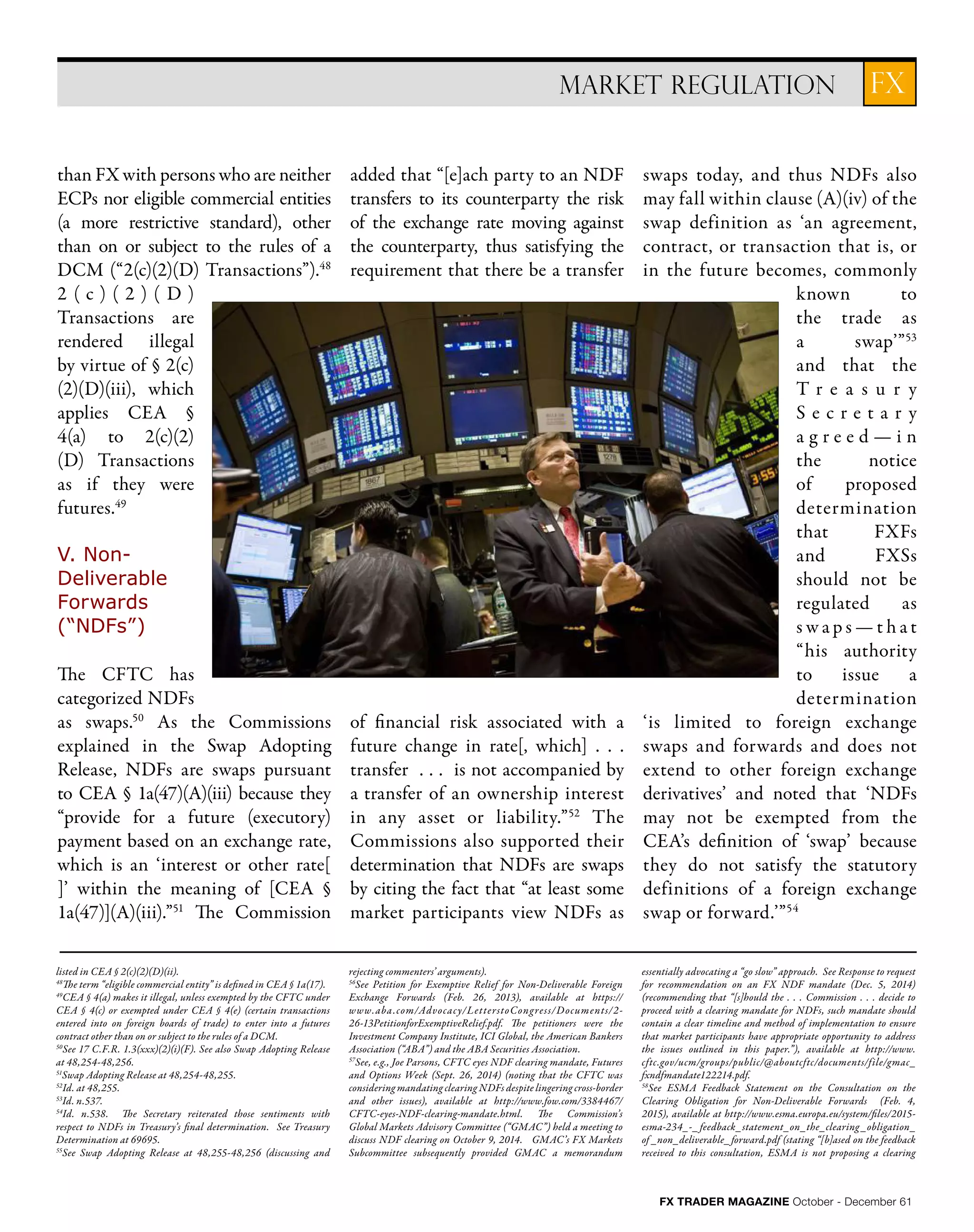 FX TRADER MAGAZINE October - December 61
than FX with persons who are neither
ECPs nor eligible commercial entities
(a more restrictive standard), other
than on or subject to the rules of a
DCM (“2(c)(2)(D) Transactions”).48
2 ( c ) ( 2 ) ( D )
Transactions are
rendered illegal
by virtue of § 2(c)
(2)(D)(iii), which
applies CEA §
4(a) to 2(c)(2)
(D) Transactions
as if they were
futures.49
V. Non-
Deliverable
Forwards
(“NDFs”)
The CFTC has
categorized NDFs
as swaps.50
As the Commissions
explained in the Swap Adopting
Release, NDFs are swaps pursuant
to CEA § 1a(47)(A)(iii) because they
“provide for a future (executory)
payment based on an exchange rate,
which is an ‘interest or other rate[
]’ within the meaning of [CEA §
1a(47)](A)(iii).”51
The Commission
added that “[e]ach party to an NDF
transfers to its counterparty the risk
of the exchange rate moving against
the counterparty, thus satisfying the
requirement that there be a transfer
of financial risk associated with a
future change in rate[, which] . . .
transfer . . . is not accompanied by
a transfer of an ownership interest
in any asset or liability.”52
The
Commissions also supported their
determination that NDFs are swaps
by citing the fact that “at least some
market participants view NDFs as
swaps today, and thus NDFs also
may fall within clause (A)(iv) of the
swap definition as ‘an agreement,
contract, or transaction that is, or
in the future becomes, commonly
known to
the trade as
a swap’”53
and that the
T r e a s u r y
S e c r e t a r y
a g r e e d — i n
the notice
of proposed
determination
that FXFs
and FXSs
should not be
regulated as
s w a p s — t h a t
“his authority
to issue a
determination
‘is limited to foreign exchange
swaps and forwards and does not
extend to other foreign exchange
derivatives’ and noted that ‘NDFs
may not be exempted from the
CEA’s definition of ‘swap’ because
they do not satisfy the statutory
definitions of a foreign exchange
swap or forward.’”54
FXMARKET REGULATION
listed in CEA § 2(c)(2)(D)(ii).
48
The term “eligible commercial entity” is defined in CEA § 1a(17).
49
CEA § 4(a) makes it illegal, unless exempted by the CFTC under
CEA § 4(c) or exempted under CEA § 4(e) (certain transactions
entered into on foreign boards of trade) to enter into a futures
contract other than on or subject to the rules of a DCM.
50
See 17 C.F.R. 1.3(xxx)(2)(i)(F). See also Swap Adopting Release
at 48,254-48,256.
51
Swap Adopting Release at 48,254-48,255.
52
Id. at 48,255.
53
Id. n.537.
54
Id. n.538. The Secretary reiterated those sentiments with
respect to NDFs in Treasury’s final determination. See Treasury
Determination at 69695.
55
See Swap Adopting Release at 48,255-48,256 (discussing and
rejecting commenters’ arguments).
56
See Petition for Exemptive Relief for Non-Deliverable Foreign
Exchange Forwards (Feb. 26, 2013), available at https://
www.aba.com/Advocacy/LetterstoCongress/Documents/2-
26-13PetitionforExemptiveRelief.pdf. The petitioners were the
Investment Company Institute, ICI Global, the American Bankers
Association (“ABA”) and the ABA Securities Association.
57
See, e.g., Joe Parsons, CFTC eyes NDF clearing mandate, Futures
and Options Week (Sept. 26, 2014) (noting that the CFTC was
considering mandating clearing NDFs despite lingering cross-border
and other issues), available at http://www.fow.com/3384467/
CFTC-eyes-NDF-clearing-mandate.html. The Commission’s
Global Markets Advisory Committee (“GMAC”) held a meeting to
discuss NDF clearing on October 9, 2014. GMAC’s FX Markets
Subcommittee subsequently provided GMAC a memorandum
essentially advocating a “go slow” approach. See Response to request
for recommendation on an FX NDF mandate (Dec. 5, 2014)
(recommending that “[s]hould the . . . Commission . . . decide to
proceed with a clearing mandate for NDFs, such mandate should
contain a clear timeline and method of implementation to ensure
that market participants have appropriate opportunity to address
the issues outlined in this paper.”), available at http://www.
cftc.gov/ucm/groups/public/@aboutcftc/documents/file/gmac_
fxndfmandate122214.pdf.
58
See ESMA Feedback Statement on the Consultation on the
Clearing Obligation for Non-Deliverable Forwards (Feb. 4,
2015), available at http://www.esma.europa.eu/system/files/2015-
esma-234_-_ feedback_statement_on_the_clearing _obligation_
of _non_deliverable_ forward.pdf (stating “[b]ased on the feedback
received to this consultation, ESMA is not proposing a clearing
 
