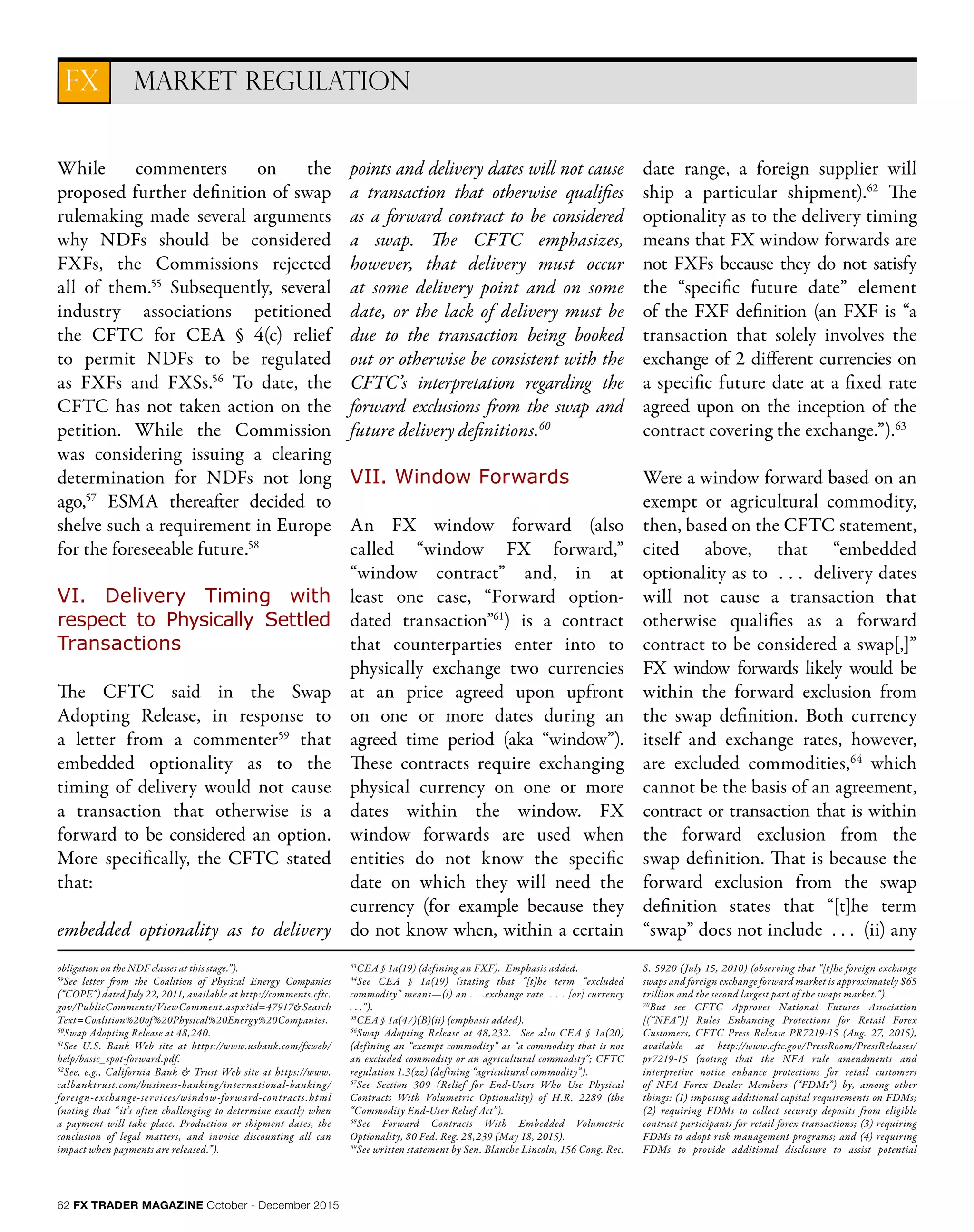 62 FX TRADER MAGAZINE October - December 2015
MARKET REGULATIONFX
obligation on the NDF classes at this stage.”).
59
See letter from the Coalition of Physical Energy Companies
(“COPE”) dated July 22, 2011, available at http://comments.cftc.
gov/PublicComments/ViewComment.aspx?id=47917&Search
Text=Coalition%20of%20Physical%20Energy%20Companies.
60
Swap Adopting Release at 48,240.
61
See U.S. Bank Web site at https://www.usbank.com/fxweb/
help/basic_spot-forward.pdf.
62
See, e.g., California Bank & Trust Web site at https://www.
calbanktrust.com/business-banking/international-banking/
foreign-exchange-services/window-forward-contracts.html
(noting that “ it’s often challenging to determine exactly when
a payment will take place. Production or shipment dates, the
conclusion of legal matters, and invoice discounting all can
impact when payments are released.”).
63
CEA § 1a(19) (defining an FXF). Emphasis added.
64
See CEA § 1a(19) (stating that “[t]he term “excluded
commodity” means—(i) an . . .exchange rate . . . [or] currency
. . .”).
65
CEA § 1a(47)(B)(ii) (emphasis added).
66
Swap Adopting Release at 48,232. See also CEA § 1a(20)
(defining an “exempt commodity” as “a commodity that is not
an excluded commodity or an agricultural commodity”; CFTC
regulation 1.3(zz) (defining “agricultural commodity”).
67
See Section 309 (Relief for End-Users Who Use Physical
Contracts With Volumetric Optionality) of H.R. 2289 (the
“Commodity End-User Relief Act”).
68
See Forward Contracts With Embedded Volumetric
Optionality, 80 Fed. Reg. 28,239 (May 18, 2015).
69
See written statement by Sen. Blanche Lincoln, 156 Cong. Rec.
S. 5920 (July 15, 2010) (observing that “[t]he foreign exchange
swaps and foreign exchange forward market is approximately $65
trillion and the second largest part of the swaps market.”).
70
But see CFTC Approves National Futures Association
[(“NFA”)] Rules Enhancing Protections for Retail Forex
Customers, CFTC Press Release PR7219-15 (Aug. 27, 2015),
available at http://www.cftc.gov/PressRoom/PressReleases/
pr7219-15 (noting that the NFA rule amendments and
interpretive notice enhance protections for retail customers
of NFA Forex Dealer Members (“FDMs”) by, among other
things: (1) imposing additional capital requirements on FDMs;
(2) requiring FDMs to collect security deposits from eligible
contract participants for retail forex transactions; (3) requiring
FDMs to adopt risk management programs; and (4) requiring
FDMs to provide additional disclosure to assist potential
While commenters on the
proposed further definition of swap
rulemaking made several arguments
why NDFs should be considered
FXFs, the Commissions rejected
all of them.55
Subsequently, several
industry associations petitioned
the CFTC for CEA § 4(c) relief
to permit NDFs to be regulated
as FXFs and FXSs.56
To date, the
CFTC has not taken action on the
petition. While the Commission
was considering issuing a clearing
determination for NDFs not long
ago,57
ESMA thereafter decided to
shelve such a requirement in Europe
for the foreseeable future.58
VI. Delivery Timing with
respect to Physically Settled
Transactions
The CFTC said in the Swap
Adopting Release, in response to
a letter from a commenter59
that
embedded optionality as to the
timing of delivery would not cause
a transaction that otherwise is a
forward to be considered an option.
More specifically, the CFTC stated
that:
embedded optionality as to delivery
points and delivery dates will not cause
a transaction that otherwise qualifies
as a forward contract to be considered
a swap. The CFTC emphasizes,
however, that delivery must occur
at some delivery point and on some
date, or the lack of delivery must be
due to the transaction being booked
out or otherwise be consistent with the
CFTC’s interpretation regarding the
forward exclusions from the swap and
future delivery definitions.60
VII. Window Forwards
An FX window forward (also
called “window FX forward,”
“window contract” and, in at
least one case, “Forward option-
dated transaction”61
) is a contract
that counterparties enter into to
physically exchange two currencies
at an price agreed upon upfront
on one or more dates during an
agreed time period (aka “window”).
These contracts require exchanging
physical currency on one or more
dates within the window. FX
window forwards are used when
entities do not know the specific
date on which they will need the
currency (for example because they
do not know when, within a certain
date range, a foreign supplier will
ship a particular shipment).62
The
optionality as to the delivery timing
means that FX window forwards are
not FXFs because they do not satisfy
the “specific future date” element
of the FXF definition (an FXF is “a
transaction that solely involves the
exchange of 2 different currencies on
a specific future date at a fixed rate
agreed upon on the inception of the
contract covering the exchange.”).63
Were a window forward based on an
exempt or agricultural commodity,
then, based on the CFTC statement,
cited above, that “embedded
optionality as to . . . delivery dates
will not cause a transaction that
otherwise qualifies as a forward
contract to be considered a swap[,]”
FX window forwards likely would be
within the forward exclusion from
the swap definition. Both currency
itself and exchange rates, however,
are excluded commodities,64
which
cannot be the basis of an agreement,
contract or transaction that is within
the forward exclusion from the
swap definition. That is because the
forward exclusion from the swap
definition states that “[t]he term
“swap” does not include . . . (ii) any
 