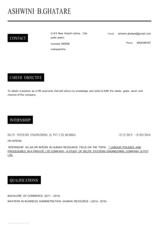 ASHWINI B.GHATARE 1
ASHWINI B.GHATARE
CONTACT
C-4/3 New Airport colony , Vile
parle (east)
mumbai 400099
maharashtra.
E-mail : ashwini.ghatare@gmail.com
Phone: 9004396787
CAREER OBJECTIVE
To obtain a position as a HR executive that will utilize my knowledge and skills to fulfill the needs, goals, vision and
mission of the company.
INTERNSHIP
DELITE SYSTEMS ENGINEERING (I) PVT LTD, MUMBAI 12/12/2015 — 15/02/2016
HR INTERN
INTERNSHIP AS AN HR INTERN IN HUMAN RESOURCE FIELD ON THE TOPIC " LABOUR POLICIES AND
PROCEDURES IN A PRIVATE LTD COMPANY- A STUDY OF DELITE SYSTEMS ENGINEERING COMPANY (I) PVT
LTD.
QUALIFICATIONS
BACHLORE OF COMMERCE (2011 - 2014)
MASTERS IN BUSINESS ADMINISTRATION (HUMAN RESOURCE ) (2014- 2016)
 