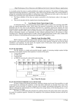 High Performance Error Detection with Different Set Cyclic Codes for Memory Applications
www.iosrjournals.org 8 | Page
is, to actually correct the errors-is usually prohibitively complex and expensive. The problem of finding simply
implemented decoding algorithms or, equivalently, codes which can be decoded simply with existing methods is
perhaps the outstanding unsolved problem in coding theory today. Difference-set cyclic code is a new class of
random-error-correcting cyclic code which has two desirable features as
 The binary members of the class are nearly as powerful as the best-known codes in the range of
interest.
 They can be decoded with the simplest known decoding algorithm
V. Low-Density Parity Check (Ldpc) Codes
In information theory, a low-density parity-check (LDPC) code is a linear error correcting code.LDPC
codes are capacity-approaching codes, which means that practical constructions exist that allow the noise
threshold to be set very close to the theoretical maximum for a symmetric memory-less channel, the noise
threshold defines an upper bound for the channel noise, up to which the probability of lost information can be
made as small as desired. LDPC codes are finding increasing use in applications requiring reliable and highly
efficient information transfer over bandwidth or return channel-constrained links in the presence of data-
corrupting noise. Although implementation of LDPC codes has lagged behind that of other codes, notably turbo
codes, the absence of encumbering software patents has made LDPC attractive to some.
VI. Majority Logic Decoding (Mld)
MLD is based on a number of parity check equations which are orthogonal to each other, so that, at
each iteration, each codeword bit only participates in one parity check equation, except the very ﬁrst bit which
contributes to all equations. For this reason, the majority result of these parity check equations decide the
correctness of the current bit under decoding.
VII. Existing System
PLAIN ML DECODER
The ML decoder is a simple and powerful decoder, capable of correcting multiple random bit-ﬂips
depending on the number of parity check equations. It consists of four parts:
 a cyclic shift register
 an XOR matrix
 a majority gate
 an XOR for correcting the codeword bit under decoding
Fig. 1: Plain ML Decoder
PLAIN MLD WITH SYNDROME FAULT DETECTOR
In order to improve the decoder performance, alternative designs may be used. One possibility is to add
a fault detector by calculating the syndrome, so that only faulty codeword‘s are decoded. Since most of the
codeword‘s will be error-free, no further correction will be needed, and therefore performance will not be
affected. Although the implementation of an SFD reduces the average latency of the decoding process, it also
adds complexity to the design.
The SFD is an XOR matrix that calculates the syndrome based on the parity check matrix. Each parity
bit results in a syndrome equation. Therefore, the complexity of the syndrome calculator increases with the size
of the code.
 