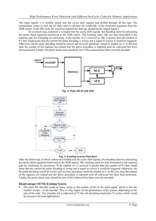 High Performance Error Detection with Different Set Cyclic Codes for Memory Applications
www.iosrjournals.org 9 | Page
The input signals x is initially stored into the cyclic shift register and shifted through all the taps. The
intermediate values in each tap are then used to calculate the results{Bj} of the checksum equations from the
XOR matrix. In the Nth cycle, the result has reached the ﬁnal tap, producing the output signal y.
As an initial step, codeword x is loaded into the cyclic shift register, the decoding starts by calculating
the parity check equations hardwired in the XOR matrix. The resulting sums {Bj} are then forwarded to the
majority gate for evaluating its correctness. If the number of 1‘s received in {Bj} is greater than the number of
0‘s that would mean that the current bit under decoding is wrong and a signal to correct it would be triggered.
Otherwise, the bit under decoding would be correct and no extra operations would be needed on it. In the next
step, the content of the registers are rotated and the above procedure is repeated until all codeword bits have
been processed. Finally, the parity check sums should be zero if the codeword has been correctly decoded.
Fig. 2: Plain MLD with SFD
Fig. 3: Existing System Flowchart
After the initial step, in which codeword is loaded into the cyclic shift register, the decoding starts by calculating
the parity check equations hardwired in the XOR matrix. The resulting sums are then forwarded to the majority
gate for evaluating its correctness. If the number of 1‘s received is greater than the number of 0‘s that would
mean that the current bit under decoding is wrong and a signal to correct it would be triggered. Otherwise, the
bit under decoding would be correct and no extra operations would be needed on it. In the next step, the content
of the registers are rotated and the above procedure is repeated until all codeword bits have been processed.
Finally, the parity check sums should be zero if the Codeword has been correctly decoded.
Disadvantages Of The Existing System
 The plain ML Decoder needs as many cycles as the number of bits in the input signal, which is also the
number of taps, , in the decoder. This is a big impact on the performance of the system, depending on the
size of the code . For example, for a codeword of 73 bits, the decoding would take 73 cycles, which would
be excessive for most applications.
 