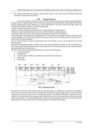 High Performance Error Detection with Different Set Cyclic Codes for Memory Applications
www.iosrjournals.org 10 | Page
 The syndrome fault detector results in a quite complex module, with a large amount of additional hardware
and power consumption in the system.
VIII. Proposed System
This section presents a modiﬁed version of the ML decoder that improves the designs presented before.
Starting from the original design of the ML decoder introduced in, the proposed ML detector/decoder (MLDD)
has been implemented using the difference-set cyclic codes (DSCCs). This code is part of the LDPC codes, and,
based on their attributes, they have the following properties
• Ability to correct large number of errors;
• Sparse encoding, decoding and checking circuits synthesizable into simple hardware;
• Modular encoder and decoder blocks that allow an efficient Hardware implementation;
• Systematic code structure for clean partition of information and code bits in the memory
Since performance is important for most applications, we have chosen an intermediate solution, which provides
a good reliability with a small delay penalty for scenarios where up to ﬁve bit-ﬂips may be expected and it is
based on the following hypothesis:
Given a word read from a memory and affected by up to ﬁve bit-ﬂips, all errors can be detected in only three
decoding cycles.
In general, the decoding algorithm is still the same as the one in the plain ML decoder version. The difference is
that, instead of decoding all codeword bits by processing the ML decoding during cycles, the proposed method
stops intermediately in the third cycle.
The figure below shows the proposed MLDD which consists of following parts:
 a cyclic shift register
 an XOR matrix
 a majority gate an XOR for correcting the codeword bit under decoding
 control unit
 tristate buffer
Fig. 4: Proposed System
The ﬁgure shows the basic ML decoder with an N-tap shift register, an XOR array to calculate the orthogonal
parity check sums and a majority gate for deciding if the current bit under decoding needs to be inverted. Those
components are the same as the ones for the plain ML decoder. The additional hardware to perform the error
detection is the control unit which triggers a ﬁnish ﬂag when no errors are detected after the third cycle and the
output tristate buffers. The output tristate buffers are always in high impedance unless the control unit sends the
ﬁnish signal so that the current values of the shift register are forwarded to the output y.
 