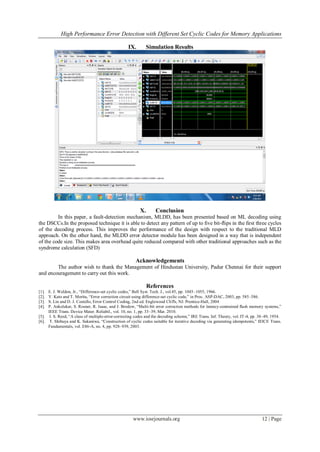 High Performance Error Detection with Different Set Cyclic Codes for Memory Applications
www.iosrjournals.org 12 | Page
IX. Simulation Results
X. Conclusion
In this paper, a fault-detection mechanism, MLDD, has been presented based on ML decoding using
the DSCCs.In the proposed technique it is able to detect any pattern of up to ﬁve bit-ﬂips in the ﬁrst three cycles
of the decoding process. This improves the performance of the design with respect to the traditional MLD
approach. On the other hand, the MLDD error detector module has been designed in a way that is independent
of the code size. This makes area overhead quite reduced compared with other traditional approaches such as the
syndrome calculation (SFD)
Acknowledgements
The author wish to thank the Management of Hindustan University, Padur Chennai for their support
and encouragement to carry out this work.
References
[1]. E. J. Weldon, Jr., ―Difference-set cyclic codes,‖ Bell Syst. Tech. J., vol.45, pp. 1045–1055, 1966.
[2]. Y. Kato and T. Morita, ―Error correction circuit using difference-set cyclic code,‖ in Proc. ASP-DAC, 2003, pp. 585–586.
[3]. S. Lin and D. J. Costello, Error Control Coding, 2nd ed. Englewood Cliffs, NJ: Prentice-Hall, 2004
[4]. P. Ankolekar, S. Rosner, R. Isaac, and J. Bredow, ―Multi-bit error correction methods for latency-contrained ﬂash memory systems,‖
IEEE Trans. Device Mater. Reliabil., vol. 10, no. 1, pp. 33–39, Mar. 2010.
[5]. I. S. Reed, ―A class of multiple-error-correcting codes and the decoding scheme,‖ IRE Trans. Inf. Theory, vol. IT-4, pp. 38–49, 1954.
[6]. T. Shibuya and K. Sakaniwa, ―Construction of cyclic codes suitable for iterative decoding via generating idempotents,‖ IEICE Trans.
Fundamentals, vol. E86-A, no. 4, pp. 928–939, 2003.
 