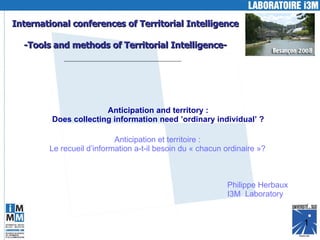 International conferences of Territorial Intelligence -Tools and methods of Territorial Intelligence- Anticipation and territory : Does collecting information need ’ordinary individual’ ? Philippe Herbaux I3M  Laboratory Anticipation et territoire : Le recueil d’information a-t-il besoin du « chacun ordinaire »? 