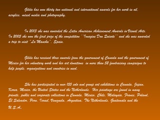 Gilda has won thirty two national and international awards for her work in oil,
acrylics, mixed media and photography.
In 2013 she was awarded the Latin American Achievement Awards in Visual Arts.
In 2005 she won the first prize of the competition ‘’Imagine Don Quixote’’ and she was awarded
a trip to visit “La Mancha”, Spain.
Gilda has received three awards from the government of Canada and the government of
Mexico for her voluntary work and her art donations in more than 52 fundraising campaigns to
help people, organizations and countries in need.
She has participated in over 155 solo and group art exhibitions in Canada, Japan,
Korea, Mexico, the United States and the Netherlands. Her paintings are found in many
private, public and corporate collections in Canada, Mexico, Chile, Malaysia, France, Poland,
El Salvador, Peru, Israel, Venezuela, Argentina, The Netherlands, Guatemala and the
U.S.A.
 