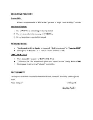 FINAL YEAR PROJECT
Project Title :
Software implementation of STATCOM Operation of Single Phase H-Bridge Converter .
Project Description:
1. Use STATCOM as a reactive power compensator,
2. Use of a controller in the working of STATCOM,
3. Power factor improvement of the circuit.
ACHIEVEMENTS
∑ Was Committee Co-ordinator in-charge of “Hall Arrangement” in “Gravitas-2012”
∑ Participated in “Gravitas” (VIT Fest) in various Robotics Events.
CO-CURRICULAR
∑ Core-Committee member of E2PC(2012-2013)
∑ Volunteered for “The International Sports and Cultural Carnival” during Riviera-2011
∑ Participated in district level “kabaddi” competition
DECLARATION:
I hereby declare that the information furnished above is true to the best of my knowledge and
belief.
Place: Bangalore with Regards
(AnubhavPandey)
 