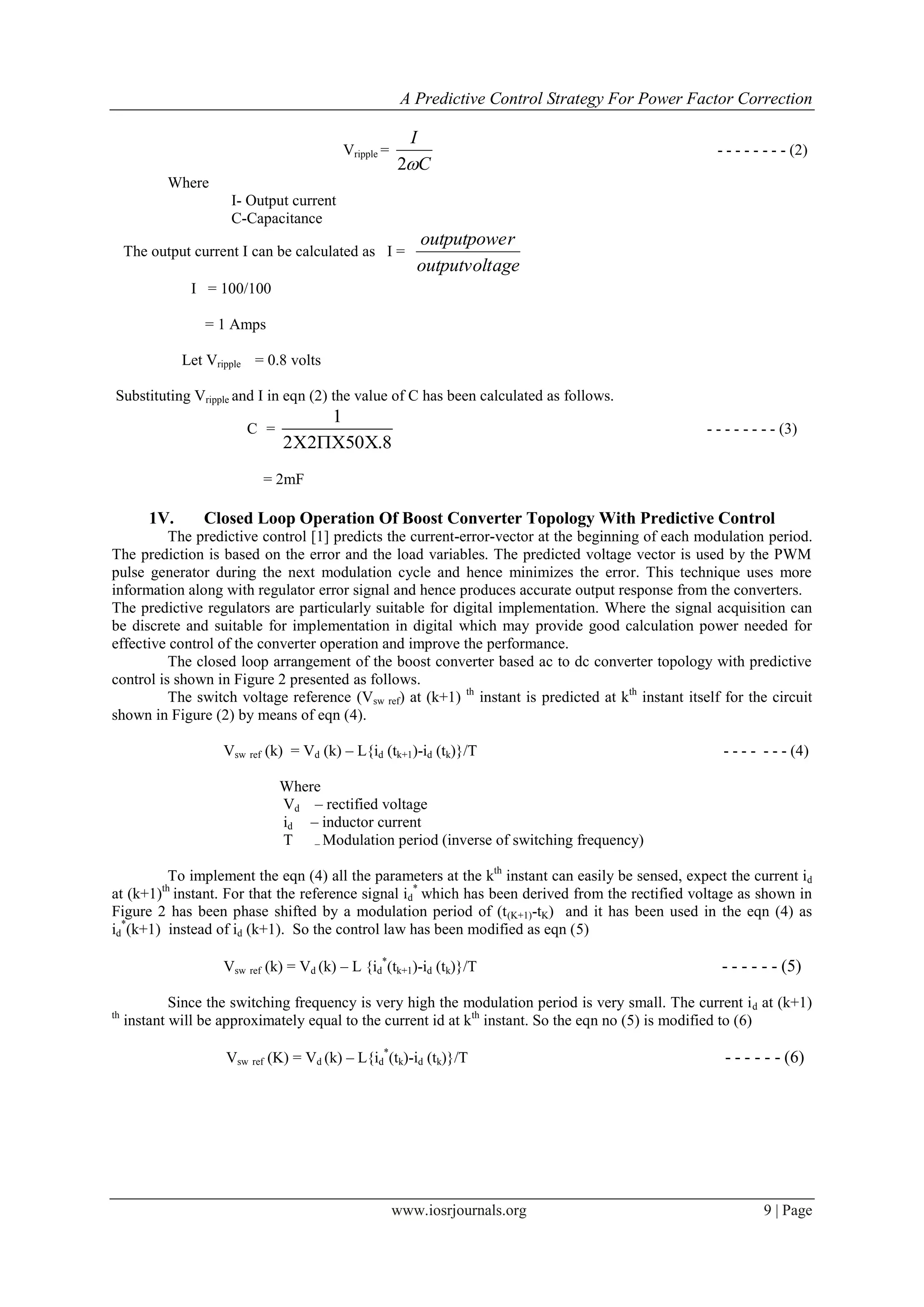A Predictive Control Strategy For Power Factor Correction
www.iosrjournals.org 9 | Page
Vripple =
C
I
2
- - - - - - - - (2)
Where
I- Output current
C-Capacitance
The output current I can be calculated as I =
ageoutputvolt
routputpowe
I = 100/100
= 1 Amps
Let Vripple = 0.8 volts
Substituting Vripple and I in eqn (2) the value of C has been calculated as follows.
C =
1
2 2 50 .8  
- - - - - - - - (3)
= 2mF
1V. Closed Loop Operation Of Boost Converter Topology With Predictive Control
The predictive control [1] predicts the current-error-vector at the beginning of each modulation period.
The prediction is based on the error and the load variables. The predicted voltage vector is used by the PWM
pulse generator during the next modulation cycle and hence minimizes the error. This technique uses more
information along with regulator error signal and hence produces accurate output response from the converters.
The predictive regulators are particularly suitable for digital implementation. Where the signal acquisition can
be discrete and suitable for implementation in digital which may provide good calculation power needed for
effective control of the converter operation and improve the performance.
The closed loop arrangement of the boost converter based ac to dc converter topology with predictive
control is shown in Figure 2 presented as follows.
The switch voltage reference (Vsw ref) at (k+1) th
instant is predicted at kth
instant itself for the circuit
shown in Figure (2) by means of eqn (4).
Vsw ref (k) = Vd (k) – L{id (tk+1)-id (tk)}/T - - - - - - - (4)
Where
Vd – rectified voltage
id – inductor current
T – Modulation period (inverse of switching frequency)
To implement the eqn (4) all the parameters at the kth
instant can easily be sensed, expect the current id
at (k+1)th
instant. For that the reference signal id
*
which has been derived from the rectified voltage as shown in
Figure 2 has been phase shifted by a modulation period of (t(K+1)-tK) and it has been used in the eqn (4) as
id
*
(k+1) instead of id (k+1). So the control law has been modified as eqn (5)
Vsw ref (k) = Vd (k) – L {id
*
(tk+1)-id (tk)}/T - - - - - - (5)
Since the switching frequency is very high the modulation period is very small. The current id at (k+1)
th
instant will be approximately equal to the current id at kth
instant. So the eqn no (5) is modified to (6)
Vsw ref (K) = Vd (k) – L{id
*
(tk)-id (tk)}/T - - - - - - (6)
 