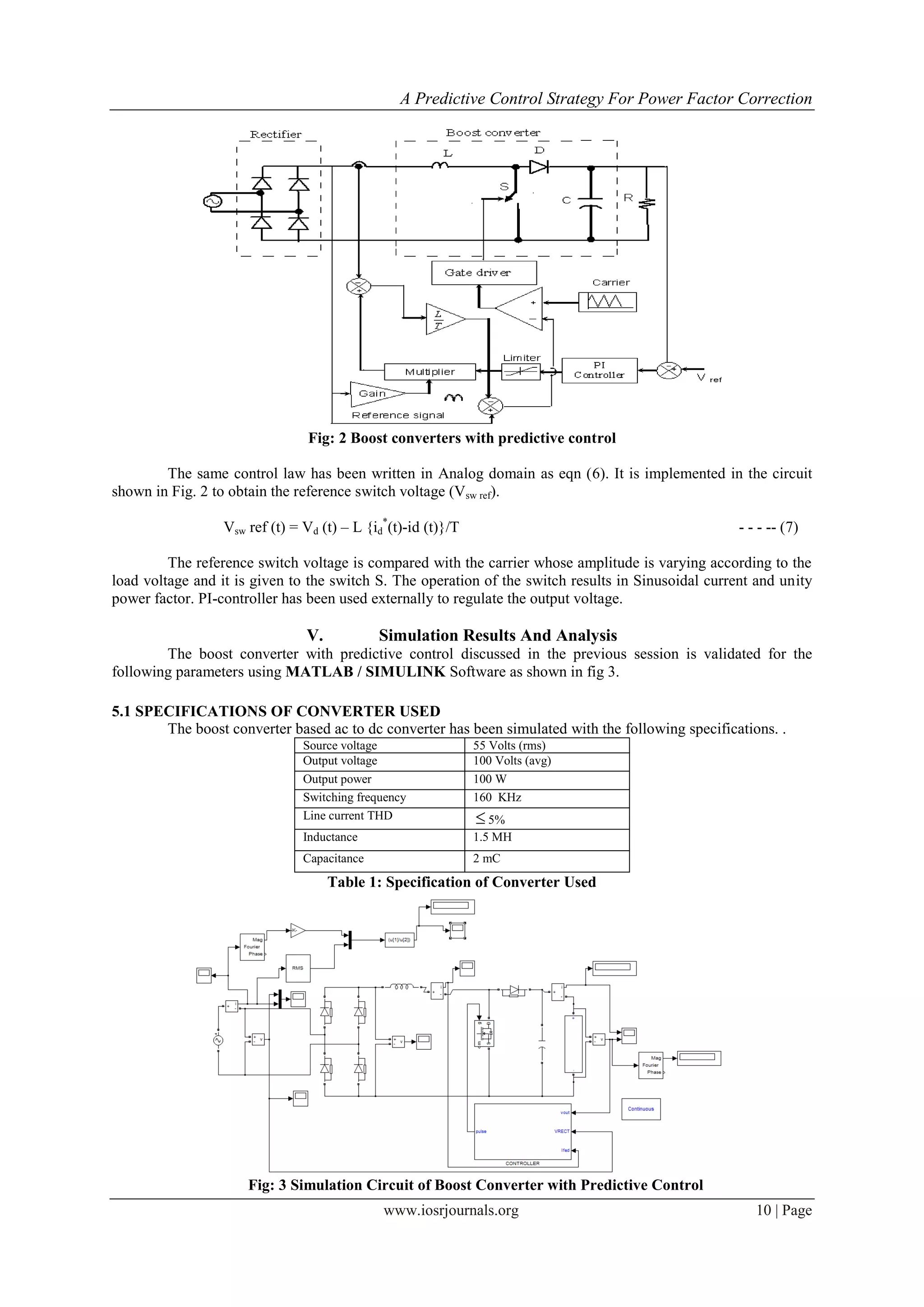 A Predictive Control Strategy For Power Factor Correction
www.iosrjournals.org 10 | Page
Fig: 2 Boost converters with predictive control
The same control law has been written in Analog domain as eqn (6). It is implemented in the circuit
shown in Fig. 2 to obtain the reference switch voltage (Vsw ref).
Vsw ref (t) = Vd (t) – L {id
*
(t)-id (t)}/T - - - -- (7)
The reference switch voltage is compared with the carrier whose amplitude is varying according to the
load voltage and it is given to the switch S. The operation of the switch results in Sinusoidal current and unity
power factor. PI-controller has been used externally to regulate the output voltage.
V. Simulation Results And Analysis
The boost converter with predictive control discussed in the previous session is validated for the
following parameters using MATLAB / SIMULINK Software as shown in fig 3.
5.1 SPECIFICATIONS OF CONVERTER USED
The boost converter based ac to dc converter has been simulated with the following specifications. .
Source voltage 55 Volts (rms)
Output voltage 100 Volts (avg)
Output power 100 W
Switching frequency 160 KHz
Line current THD  5%
Inductance 1.5 MH
Capacitance 2 mC
Table 1: Specification of Converter Used
Fig: 3 Simulation Circuit of Boost Converter with Predictive Control
 