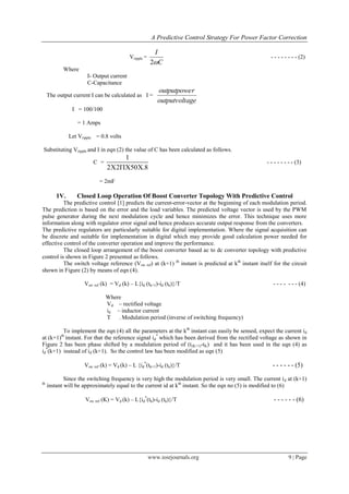 A Predictive Control Strategy For Power Factor Correction
www.iosrjournals.org 9 | Page
Vripple =
C
I
2
- - - - - - - - (2)
Where
I- Output current
C-Capacitance
The output current I can be calculated as I =
ageoutputvolt
routputpowe
I = 100/100
= 1 Amps
Let Vripple = 0.8 volts
Substituting Vripple and I in eqn (2) the value of C has been calculated as follows.
C =
1
2 2 50 .8  
- - - - - - - - (3)
= 2mF
1V. Closed Loop Operation Of Boost Converter Topology With Predictive Control
The predictive control [1] predicts the current-error-vector at the beginning of each modulation period.
The prediction is based on the error and the load variables. The predicted voltage vector is used by the PWM
pulse generator during the next modulation cycle and hence minimizes the error. This technique uses more
information along with regulator error signal and hence produces accurate output response from the converters.
The predictive regulators are particularly suitable for digital implementation. Where the signal acquisition can
be discrete and suitable for implementation in digital which may provide good calculation power needed for
effective control of the converter operation and improve the performance.
The closed loop arrangement of the boost converter based ac to dc converter topology with predictive
control is shown in Figure 2 presented as follows.
The switch voltage reference (Vsw ref) at (k+1) th
instant is predicted at kth
instant itself for the circuit
shown in Figure (2) by means of eqn (4).
Vsw ref (k) = Vd (k) – L{id (tk+1)-id (tk)}/T - - - - - - - (4)
Where
Vd – rectified voltage
id – inductor current
T – Modulation period (inverse of switching frequency)
To implement the eqn (4) all the parameters at the kth
instant can easily be sensed, expect the current id
at (k+1)th
instant. For that the reference signal id
*
which has been derived from the rectified voltage as shown in
Figure 2 has been phase shifted by a modulation period of (t(K+1)-tK) and it has been used in the eqn (4) as
id
*
(k+1) instead of id (k+1). So the control law has been modified as eqn (5)
Vsw ref (k) = Vd (k) – L {id
*
(tk+1)-id (tk)}/T - - - - - - (5)
Since the switching frequency is very high the modulation period is very small. The current id at (k+1)
th
instant will be approximately equal to the current id at kth
instant. So the eqn no (5) is modified to (6)
Vsw ref (K) = Vd (k) – L{id
*
(tk)-id (tk)}/T - - - - - - (6)
 