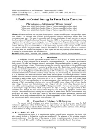 IOSR Journal of Electrical and Electronics Engineering (IOSR-JEEE)
e-ISSN: 2278-1676,p-ISSN: 2320-3331, Volume 8, Issue 6 (Nov. - Dec. 2013), PP 07-13
www.iosrjournals.org
www.iosrjournals.org 7 | Page
A Predictive Control Strategy for Power Factor Correction
P.Kripakaran1
, J.Sathishkumar2,
R.Gopi Krishna3
1
(Department of EEE, Rajiv Gandhi College of Engineering and Technology, India)
2
(Department of EEE, Rajiv Gandhi College of Engineering and Technology, India)
3
(Department of EEE, Rajiv Gandhi College of Engineering and Technology, India)
Abstract: Harmonic pollution and low power factor in power systems caused by power converters have been a
great concern. To overcome these problems several converter topologies and control schemes have been
proposed in recent years. This paper is proposed to study the control techniques for such converters to improve
the Power Factor (PF) and reduce total harmonic distortion (THD) in the input current with output voltage
regulation. A new predictive control strategy for boost PFC is presented in this paper. Its basic idea is that all
of the duty cycles required to achieve unity power factor in a half line period are generated by using predictive
control. The duty cycle is determined based on the input voltage, reference output voltage, inductor current,
and reference current. The proposed PFC control is derived based on Boost converter operates at continuous
conduction mode and the switching frequency is much higher than the line frequency so that input voltage can
be assumed as a constant during one switching cycle.
Keywords: Power Factor Correction, Total Harmonic Distortion, Boost Converter, Predictive Control
I. Introduction
In most power electronic applications, the power input is of 50 or 60 hertz AC voltage provided by the
electric utility. It further converted to a DC voltage for various applications [3]. The inexpensive rectifiers with
diodes convert AC to DC and the output voltage is uncontrolled. The controlled rectifiers are used for providing
variable/ constant output voltage. The dc output voltage of a controlled/uncontrolled rectifier should be ripple
free [2]. Therefore a large capacitor is connected as a filter on dc side. Due to this, controlled/uncontrolled
rectifier has the following drawbacks. These rectifiers draw highly distorted current from the utility .Power
factor is very low. In high power rectifiers Switch mode AC-DC converters are being used as front end rectifiers
for variety of applications due to the advantage of high efficiency and power density [4]. These switched mode
ac to dc converters, also draw non sinusoidal input current with low power factor and high harmonics content.
This has led to the consistent research to improve the performance of various conversion system and hence new
topologies for switch mode power factor corrected AC to DC converter. The switch mode power factor
corrected AC to DC converter has been in two directions namely, buck and boost type topologies [5]. The
advantage of Buck type topology is that converter can provide variable output voltage, which is lower than the
input voltage. However when the instantaneous input voltage is below the output voltage the current drops to
zero, and the results in significant increase in THD of the input current [9]. The boost type converter is capable
of producing the output dc voltage which is higher than the input ac voltage. The input current in these
converters flows through the boost inductor which helps to wave shape using appropriate current control
strategies. Hence boost converters not only provide regulated dc output voltage but also maintained near unity
power factor and reduce THD of the input current [6]. The boost type converters with various topologies have
found wide spread use in various applications due to its advantages such as high efficiency, high power density
and inherent power quality improvement at input and output [10].
II. Current Control Techniques For Pfc Converters
The current control techniques have gained importance in ac to dc converters used for high
performance applications, where the fast response and high accuracy are important. Various current control
methods have been proposed and classified as hysteresis control, predictive control and linear control. Principle
of these methods are briefly described and discussed below.
2.1 HYSTERESIS CONTROL
Hysteresis current control is an instantaneous feedback control system which uses the current error
when exceeds the limit of the band, the switches are turned on/off. The advantage of this technique is simple,
accurate, and robust. Also, the speed of the response is limited by switching speed of the device and time
constant of the load. The variable switching frequency operation is considered as the only disadvantage.
 