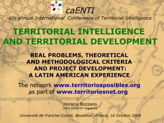 caENTI 6th annual International  Conference of Territorial Intelligence TERRITORIAL INTELLIGENCE  AND TERRITORIAL DEVELOPMENT REAL PROBLEMS, THEORETICAL  AND METHODOLOGICAL CRITERIA  AND PROJECT DEVELOPMENT: A LATIN AMERICAN EXPERIENCE   The network  www.territoriosposibles.org   as part of  www.territoriesnet.org   Horacio Bozzano UNLP-CONICET Argentina Université de Franche-Comté, Besancon, France, 16 Octobre 2008 