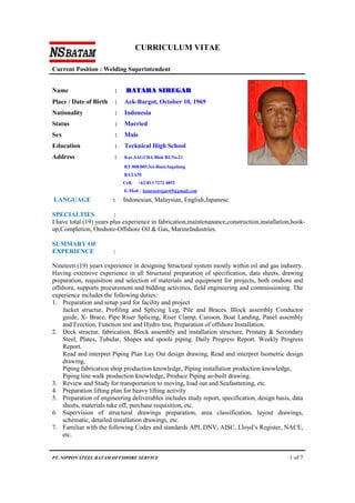 CURRICULUM VITAE
Current Position : Welding Superintendent
PT. NIPPON STEEL BATAM OFFSHORE SERVICE 1 of 7
Name : BATARA SIREGAR
Place / Date of Birth : Aek-Bargot, October 10, 1969
Nationality : Indonesia
Status : Married
Sex : Male
Education : Tecknical High School
Address : Kav.SAGUBA Blok B2.No.21
RT 008/005.Sei-Binti.Sagulung
BATAM
Cell, +62-813 7272 4852
E-Mail , batarasiregar69@gmail.com
LANGUAGE : Indonesian, Malaysian, English,Japanese.
SPECIALTIES :
I have total (19) years plus experience in fabrication,maintenanance,construction,installation,hook-
up,Completion, Onshore-Offshore Oil & Gas, MarineIndustries.
SUMMARY OF
EXPERIENCE :
Nineteen (19) years experience in designing Structural system mostly within oil and gas industry.
Having extensive experience in all Structural preparation of specification, data sheets, drawing
preparation, requisition and selection of materials and equipment for projects, both onshore and
offshore, supports procurement and bidding activities, field engineering and commissioning. The
experience includes the following duties:
1. Preparation and setup yard for facility and project
Jacket structur, Profiling and Splicing Leg, Pile and Braces. Block assembly Conductor
guide, X- Brace, Pipe Riser Splicing, Riser Clamp, Caisson, Boat Landing, Panel assembly
and Erection, Function test and Hydro test, Preparation of offshore Installation.
2. Deck structur, fabrication, Block assembly and installation structure, Primary & Secondary
Steel, Plates, Tubular, Shapes and spools piping. Daily Progress Report. Weekly Progress
Report.
Read and interpret Piping Plan Lay Out design drawing, Read and interpret Isometric design
drawing,
Piping fabrication shop production knowledge, Piping installation production knowledge,
Piping line walk production knowledge, Produce Piping as-built drawing.
3. Review and Study for transportation to moving, load out and Seafasttening, etc.
4. Preparation lifting plan for heavy lifting activity
5. Preparation of engineering deliverables includes study report, specification, design basis, data
sheets, materials take off, purchase requisition, etc.
6. Supervision of structural drawings preparation, area classification, layout drawings,
schematic, detailed installation drawings, etc.
7. Familiar with the following Codes and standards API, DNV, AISC, Lloyd’s Register, NACE,
etc.
 