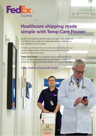 Healthcare shipping made
simple withTemp-Care Frozen1
Dealing with healthcare products means you need a safe, reliable yet
cost-effective way to ship your temperature-sensitive shipments to
your customers around the globe.
At FedEx, we will work with you to create the right solutions for your
complex shipping needs, whether they are pharmaceuticals, lab
samples or other critical items.
Temp-Care Frozen1
is a customized solution which provides you
with comprehensive services featuring specialized, cost-effective
packaging, monitoring, and secure shipping, all in one bundled rate.
FedEx. Solutions Powered By People
 