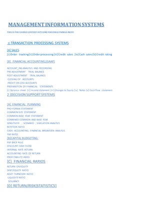 MANAGEMENTINFORMATIONSYSTEMS
THIS IS THE COURSECONTENT OUTCOMEFOR FINIAS PHINIAS MOYO
1] TRANSACTION PROCESSING SYSTEMS [ANALYSES/DESIGN]
[A] SALES,PURCHASE,INVENTORY,PAYROLL CYCLES
[i] Orderprocessing[Iii] Credit sales [iv] Cash sales[v] Credit rating
INVENTORY[[i] Receiving[ii]despatching[iii]marking[iv]picking[v]accesscontrol [vi]payroll
[B] FINANCIAL ACCOUNTING;[GAAP]
ACCOUNT ING ANALYSIS AND RECORDING
PRE-ADJUSTMENT TRIAL BALANCE
POST-ADJUSTMENT TRIAL BALANCE
CLOSING OF ACCOUNTS
PROFIT OR LOSS ACCOUNTS
PREPARATION OF FINANCIAL STATEMENTS
[i] Balance sheet [ii] Incomestatement [iii] Changes to Equity [iv] Notes [v] Cash flow statement
2 ]DECISIONSUPPORTSYSTEMS
[A] FINANCIAL PLANNING
PRO-FORMA STATEMENT
COMMON-SIZE STATEMENT
COMMON-BASE YEAR STATEMENT
COMBINED COMMON AND BASE YEAR
SENSITIVITY ; SCENARIO ; SIMILATION ANALYSIS
RETETION RATIO
CASH; ACCOUNTING; FINANCIAL BREAKEVEN ANALYSIS
TAX RATES
[B]CAPITAL BUDGETING:
PAY BACK RULE
DISCOUNT CASH FLOW
INTERNAL RATE RETURN
ACCOUNTING RATE OF RETURN
PROFITABILITY INDEX
[C] FINANCIAL RARIOS
RETURN ON EQUITY
DEBT/EQUITY RATIO
ASSET TURNOVER RATIO
LIQUIDITY RATIO
SOLVANCY
 